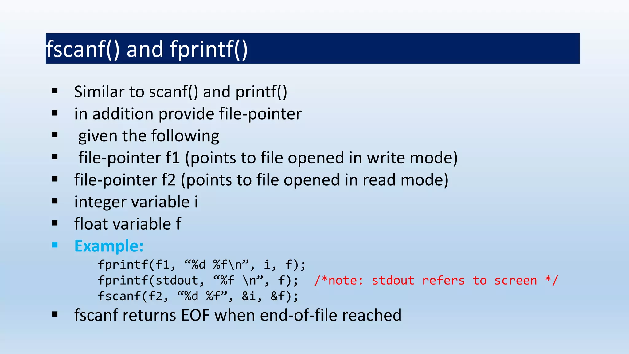 fscanf() and fprintf()
 Similar to scanf() and printf()
 in addition provide file-pointer
 given the following
 file-pointer f1 (points to file opened in write mode)
 file-pointer f2 (points to file opened in read mode)
 integer variable i
 float variable f
 Example:
fprintf(f1, “%d %fn”, i, f);
fprintf(stdout, “%f n”, f); /*note: stdout refers to screen */
fscanf(f2, “%d %f”, &i, &f);
 fscanf returns EOF when end-of-file reached
 