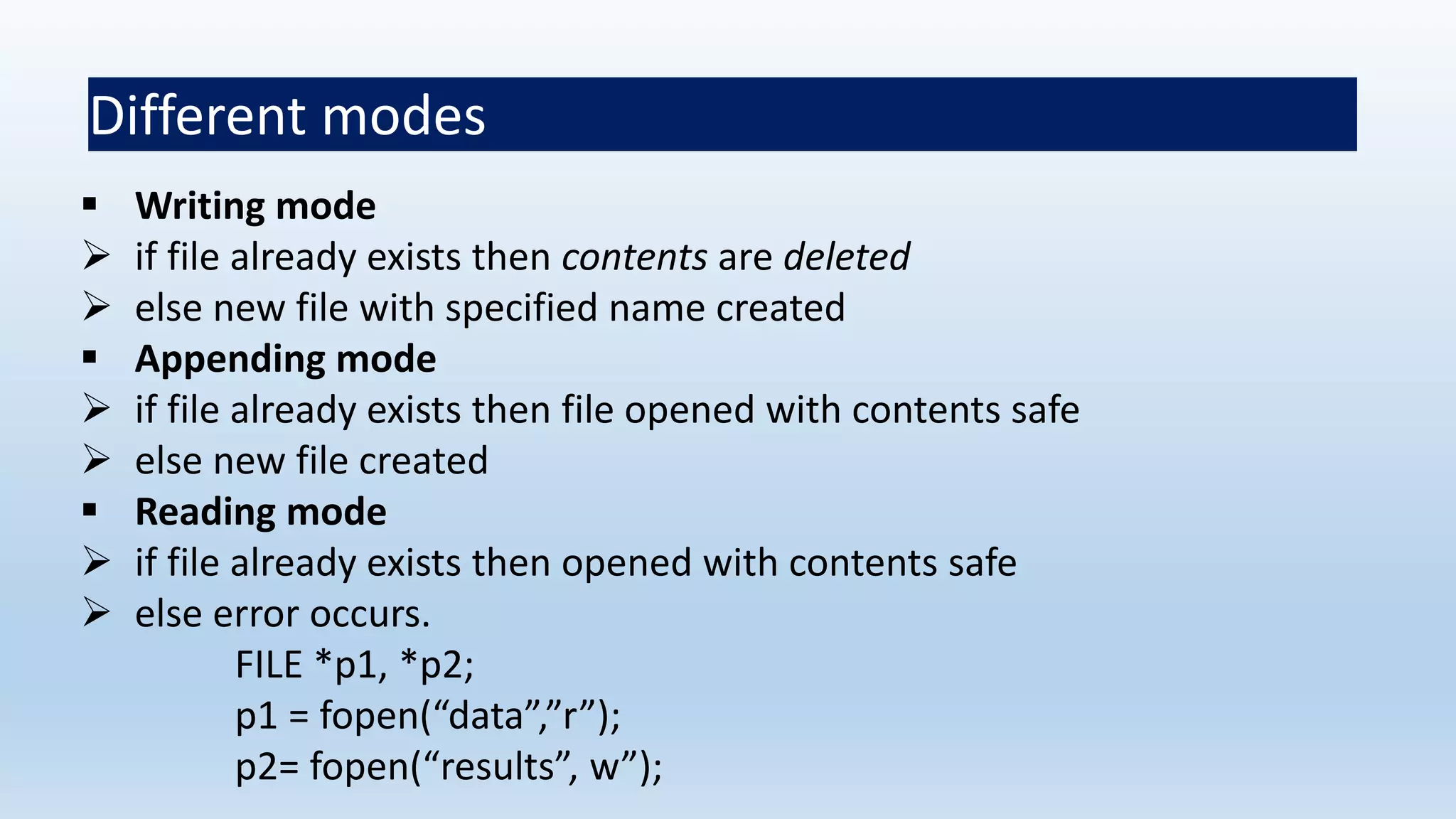 Different modes
 Writing mode
 if file already exists then contents are deleted
 else new file with specified name created
 Appending mode
 if file already exists then file opened with contents safe
 else new file created
 Reading mode
 if file already exists then opened with contents safe
 else error occurs.
FILE *p1, *p2;
p1 = fopen(“data”,”r”);
p2= fopen(“results”, w”);
 