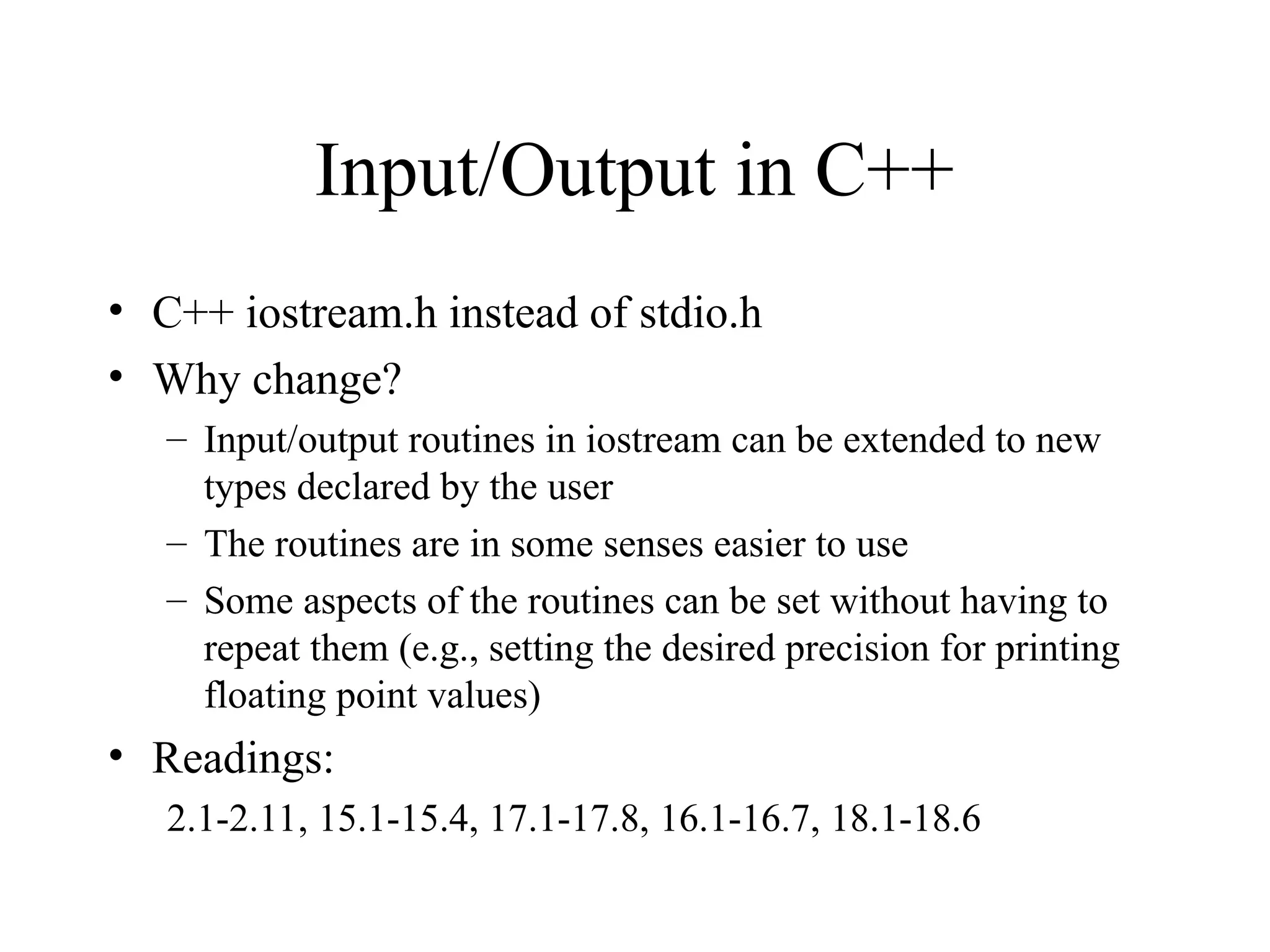 Input/Output in C++
• C++ iostream.h instead of stdio.h
• Why change?
– Input/output routines in iostream can be extended to new
types declared by the user
– The routines are in some senses easier to use
– Some aspects of the routines can be set without having to
repeat them (e.g., setting the desired precision for printing
floating point values)
• Readings:
2.1-2.11, 15.1-15.4, 17.1-17.8, 16.1-16.7, 18.1-18.6
 