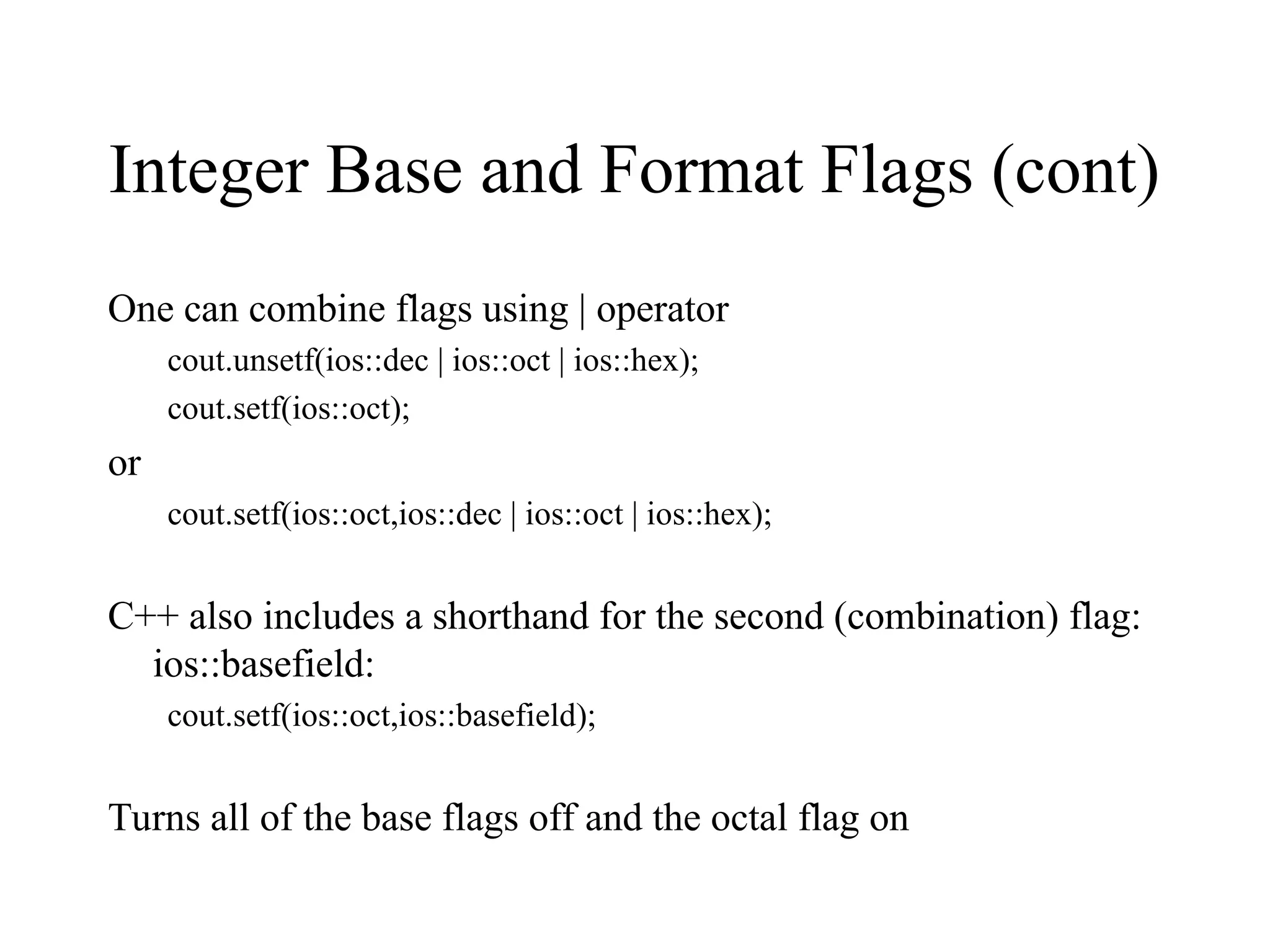 Integer Base and Format Flags (cont)
One can combine flags using | operator
cout.unsetf(ios::dec | ios::oct | ios::hex);
cout.setf(ios::oct);
or
cout.setf(ios::oct,ios::dec | ios::oct | ios::hex);
C++ also includes a shorthand for the second (combination) flag:
ios::basefield:
cout.setf(ios::oct,ios::basefield);
Turns all of the base flags off and the octal flag on
 