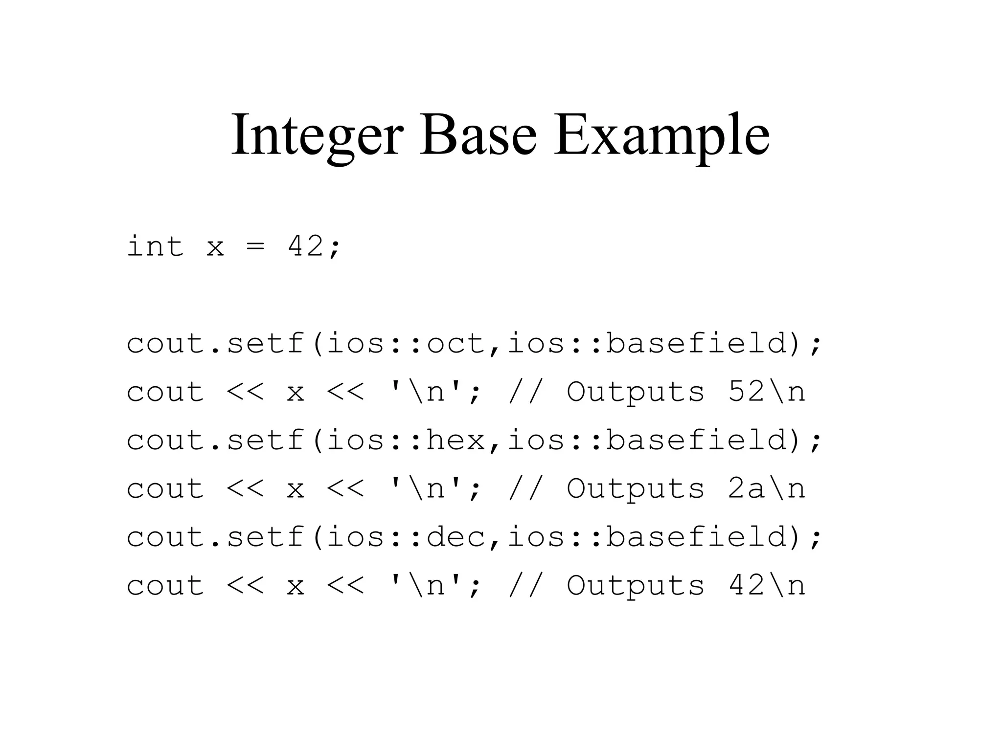 Integer Base Example
int x = 42;
cout.setf(ios::oct,ios::basefield);
cout << x << 'n'; // Outputs 52n
cout.setf(ios::hex,ios::basefield);
cout << x << 'n'; // Outputs 2an
cout.setf(ios::dec,ios::basefield);
cout << x << 'n'; // Outputs 42n
 