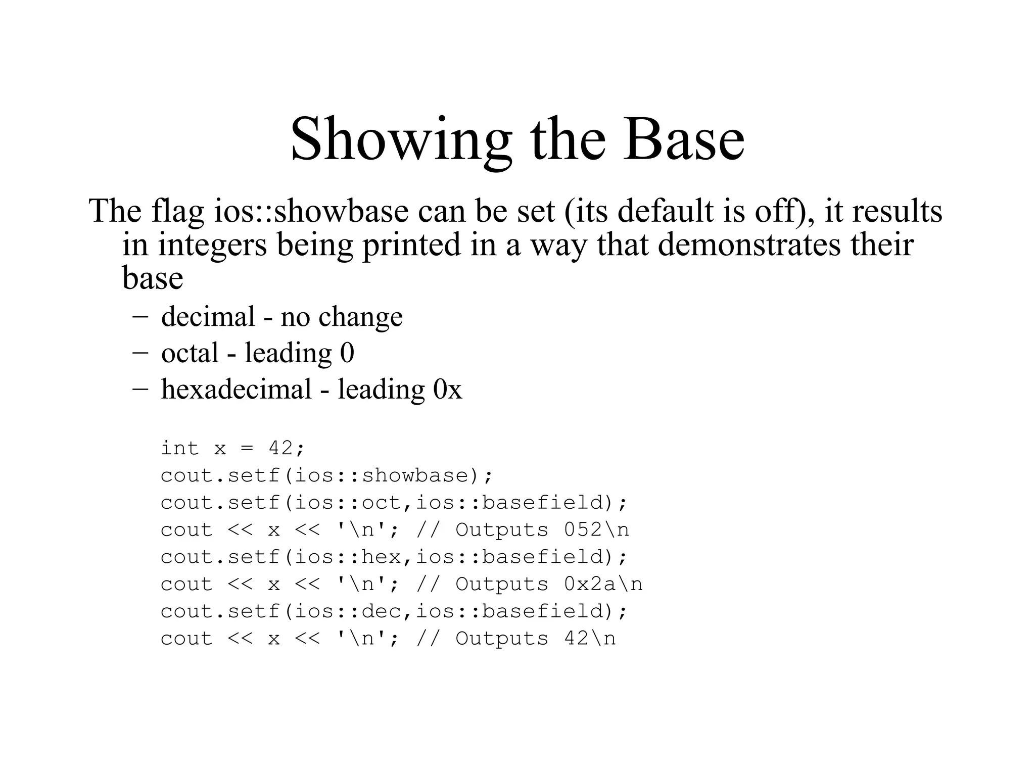 Showing the Base
The flag ios::showbase can be set (its default is off), it results
in integers being printed in a way that demonstrates their
base
– decimal - no change
– octal - leading 0
– hexadecimal - leading 0x
int x = 42;
cout.setf(ios::showbase);
cout.setf(ios::oct,ios::basefield);
cout << x << 'n'; // Outputs 052n
cout.setf(ios::hex,ios::basefield);
cout << x << 'n'; // Outputs 0x2an
cout.setf(ios::dec,ios::basefield);
cout << x << 'n'; // Outputs 42n
 
