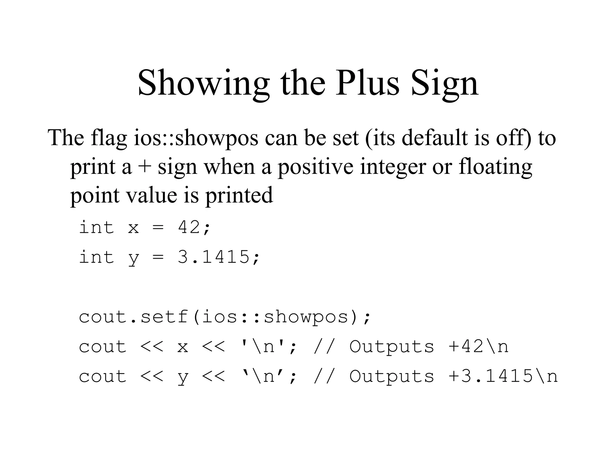 Showing the Plus Sign
The flag ios::showpos can be set (its default is off) to
print a + sign when a positive integer or floating
point value is printed
int x = 42;
int y = 3.1415;
cout.setf(ios::showpos);
cout << x << 'n'; // Outputs +42n
cout << y << ‘n’; // Outputs +3.1415n
 