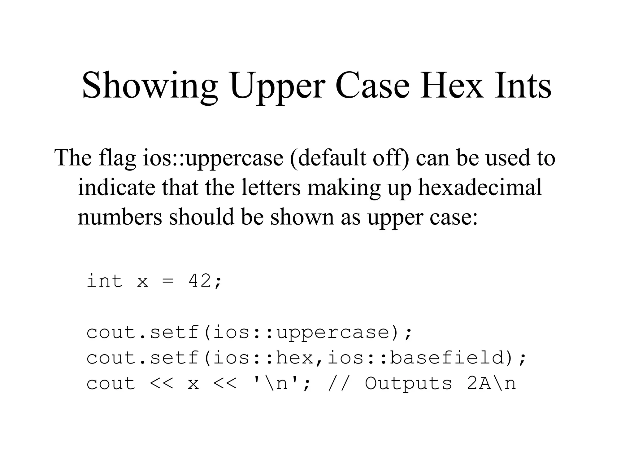 Showing Upper Case Hex Ints
The flag ios::uppercase (default off) can be used to
indicate that the letters making up hexadecimal
numbers should be shown as upper case:
int x = 42;
cout.setf(ios::uppercase);
cout.setf(ios::hex,ios::basefield);
cout << x << 'n'; // Outputs 2An
 