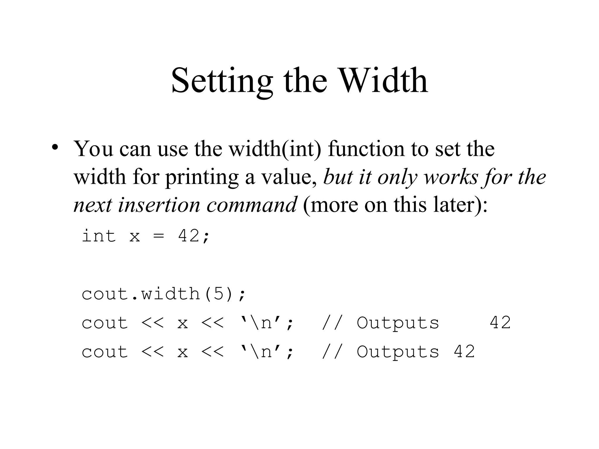 Setting the Width
• You can use the width(int) function to set the
width for printing a value, but it only works for the
next insertion command (more on this later):
int x = 42;
cout.width(5);
cout << x << ‘n’; // Outputs 42
cout << x << ‘n’; // Outputs 42
 