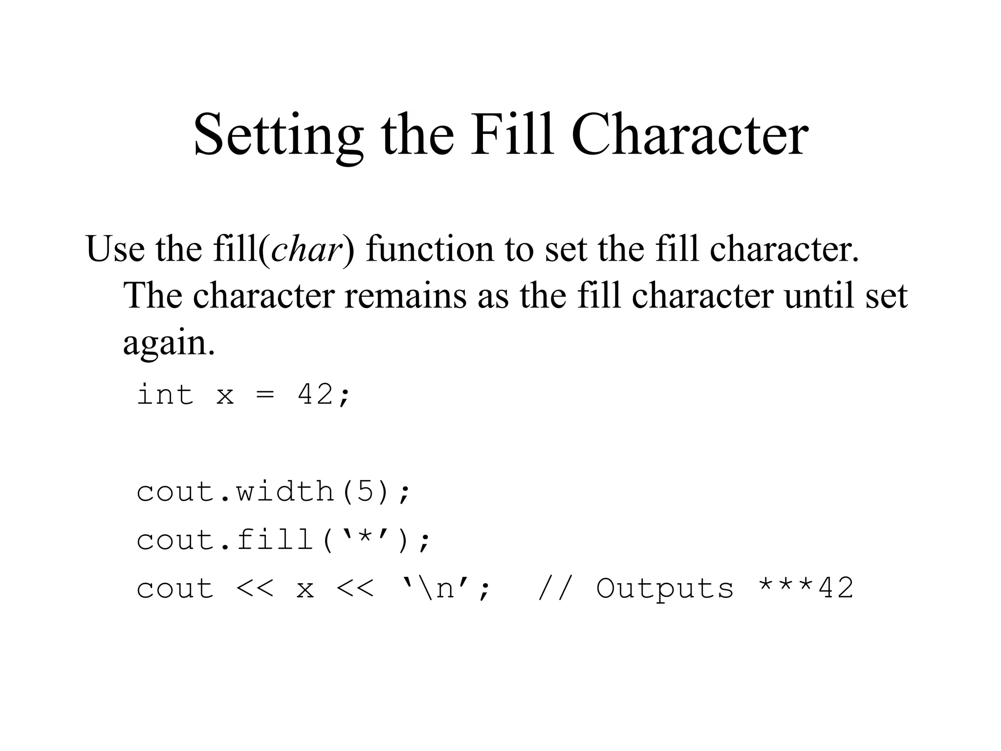 Setting the Fill Character
Use the fill(char) function to set the fill character.
The character remains as the fill character until set
again.
int x = 42;
cout.width(5);
cout.fill(‘*’);
cout << x << ‘n’; // Outputs ***42
 