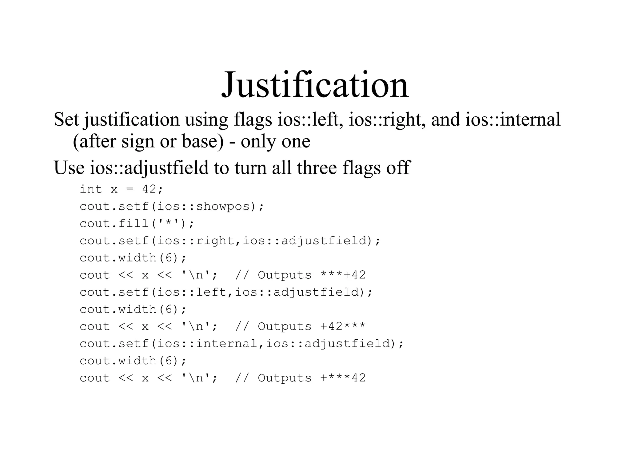 Justification
Set justification using flags ios::left, ios::right, and ios::internal
(after sign or base) - only one
Use ios::adjustfield to turn all three flags off
int x = 42;
cout.setf(ios::showpos);
cout.fill('*');
cout.setf(ios::right,ios::adjustfield);
cout.width(6);
cout << x << 'n'; // Outputs ***+42
cout.setf(ios::left,ios::adjustfield);
cout.width(6);
cout << x << 'n'; // Outputs +42***
cout.setf(ios::internal,ios::adjustfield);
cout.width(6);
cout << x << 'n'; // Outputs +***42
 