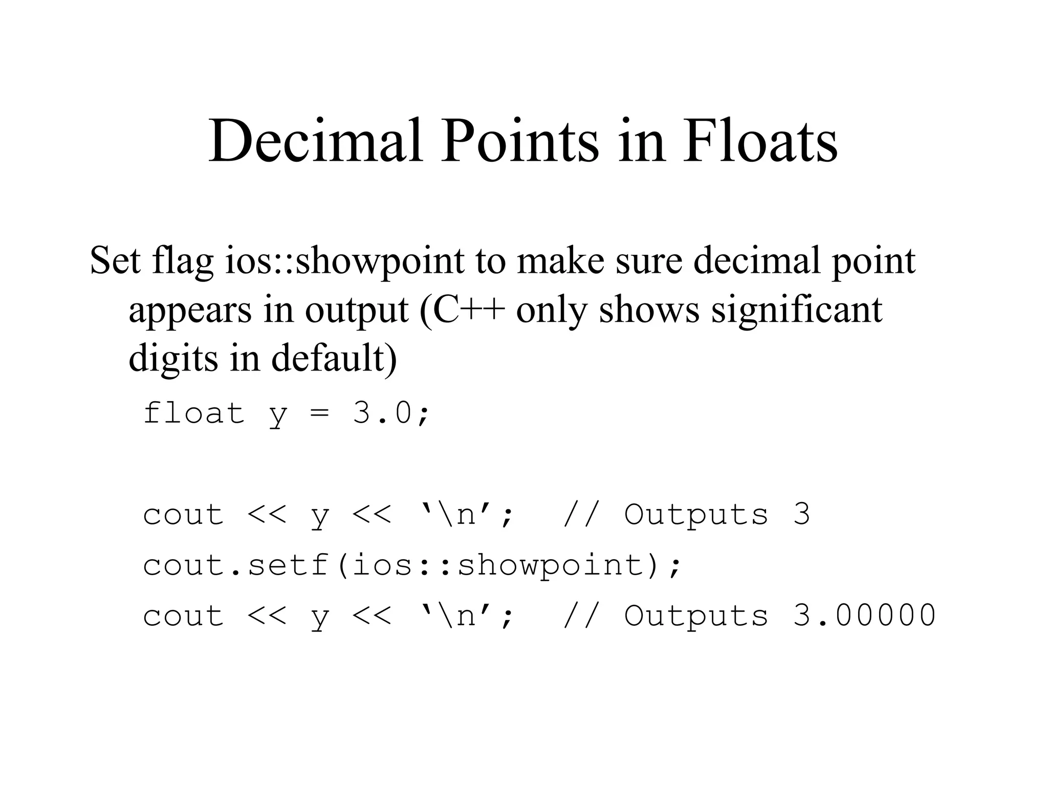 Decimal Points in Floats
Set flag ios::showpoint to make sure decimal point
appears in output (C++ only shows significant
digits in default)
float y = 3.0;
cout << y << ‘n’; // Outputs 3
cout.setf(ios::showpoint);
cout << y << ‘n’; // Outputs 3.00000
 
