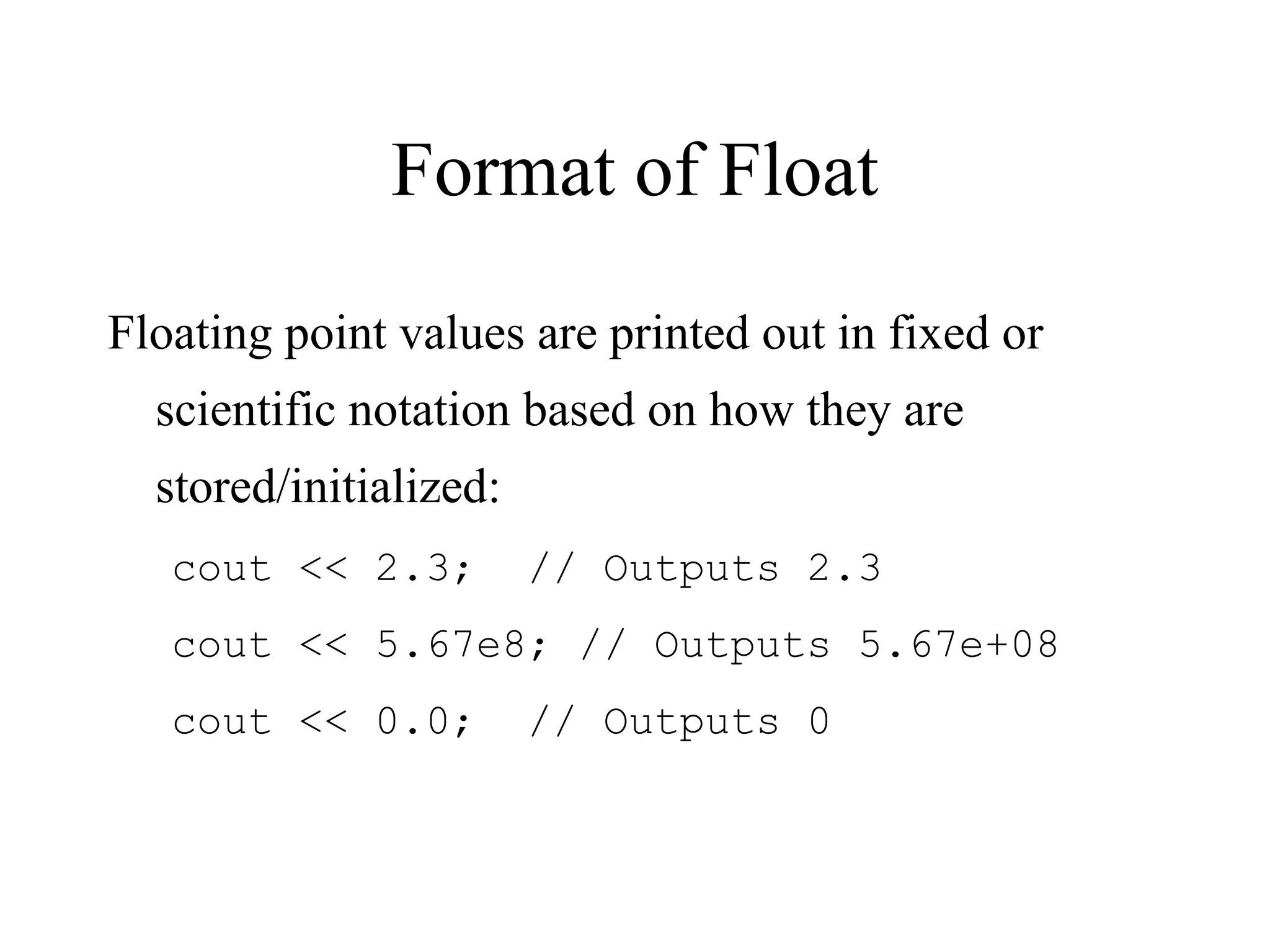 Format of Float
Floating point values are printed out in fixed or
scientific notation based on how they are
stored/initialized:
cout << 2.3; // Outputs 2.3
cout << 5.67e8; // Outputs 5.67e+08
cout << 0.0; // Outputs 0
 