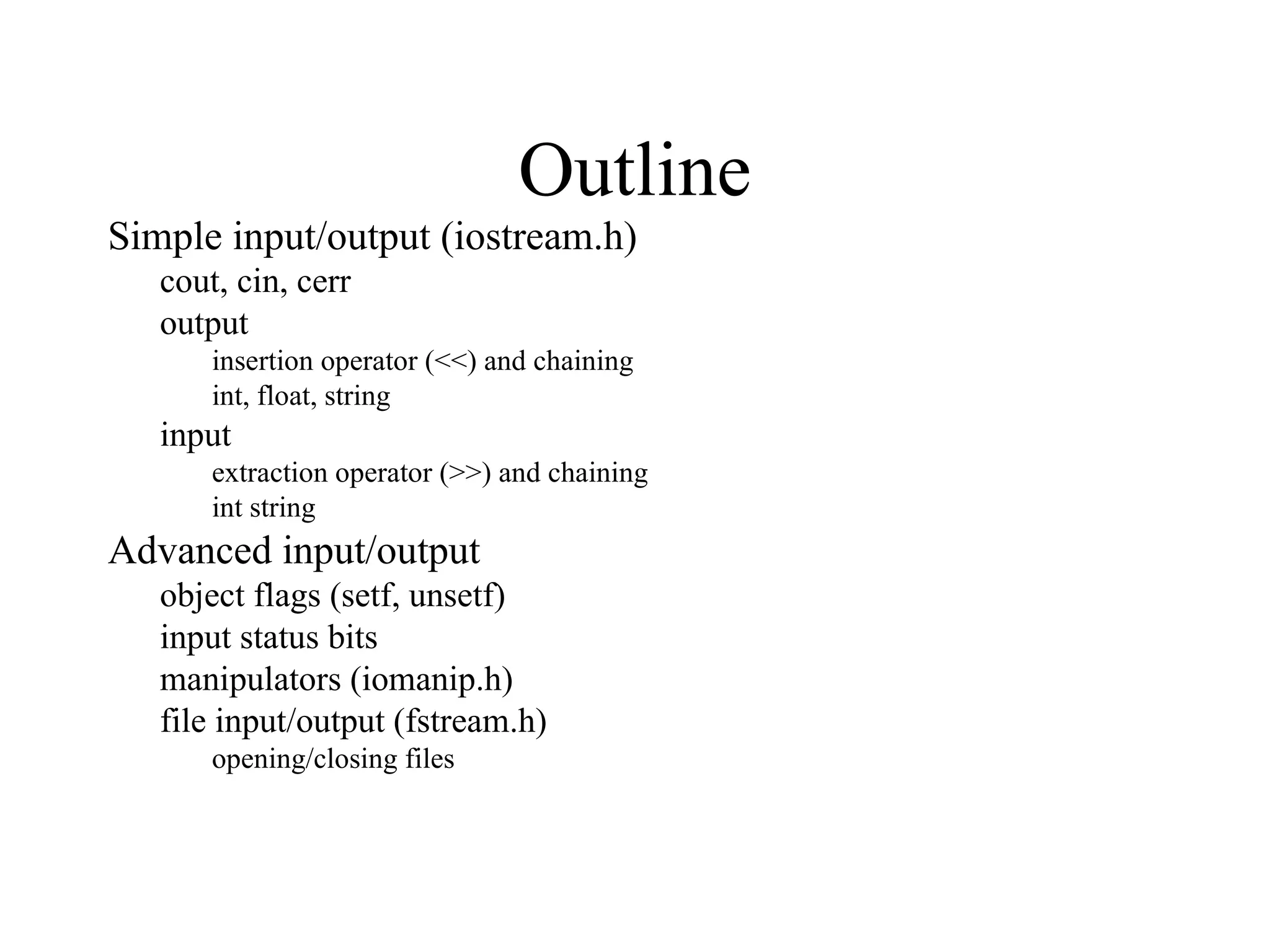Outline
Simple input/output (iostream.h)
cout, cin, cerr
output
insertion operator (<<) and chaining
int, float, string
input
extraction operator (>>) and chaining
int string
Advanced input/output
object flags (setf, unsetf)
input status bits
manipulators (iomanip.h)
file input/output (fstream.h)
opening/closing files
 