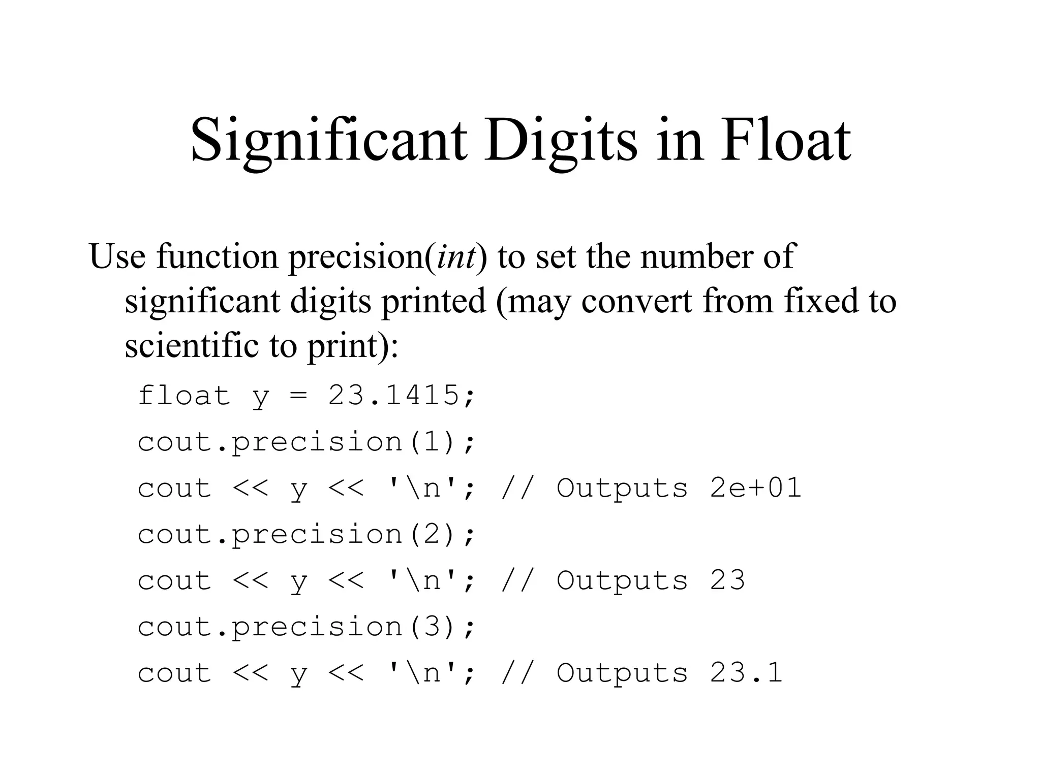 Significant Digits in Float
Use function precision(int) to set the number of
significant digits printed (may convert from fixed to
scientific to print):
float y = 23.1415;
cout.precision(1);
cout << y << 'n'; // Outputs 2e+01
cout.precision(2);
cout << y << 'n'; // Outputs 23
cout.precision(3);
cout << y << 'n'; // Outputs 23.1
 