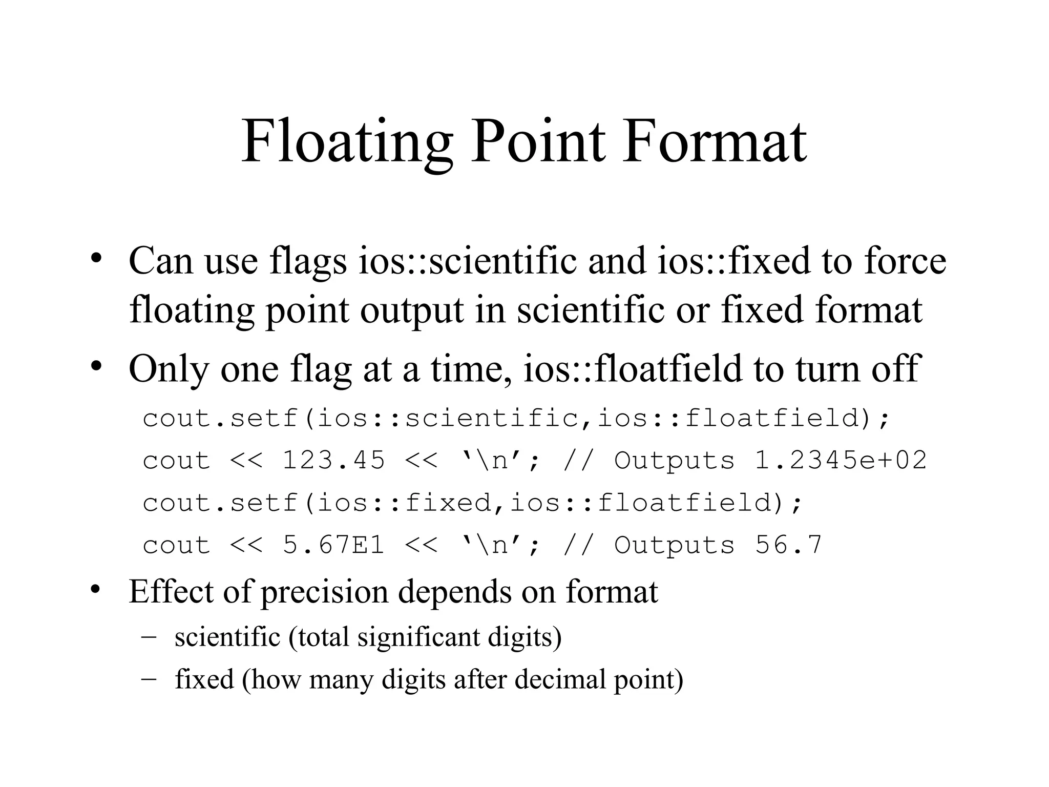 Floating Point Format
• Can use flags ios::scientific and ios::fixed to force
floating point output in scientific or fixed format
• Only one flag at a time, ios::floatfield to turn off
cout.setf(ios::scientific,ios::floatfield);
cout << 123.45 << ‘n’; // Outputs 1.2345e+02
cout.setf(ios::fixed,ios::floatfield);
cout << 5.67E1 << ‘n’; // Outputs 56.7
• Effect of precision depends on format
– scientific (total significant digits)
– fixed (how many digits after decimal point)
 