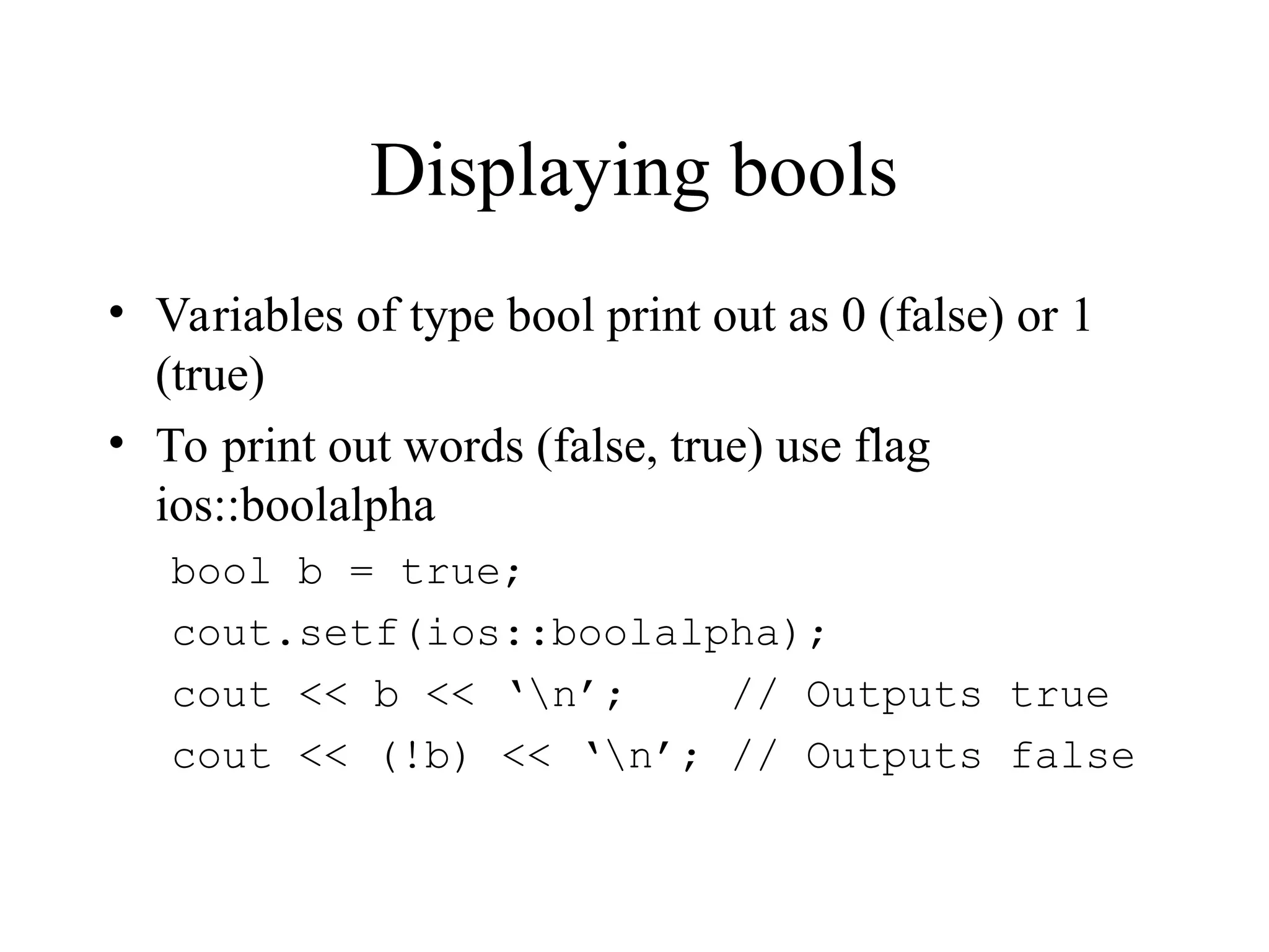 Displaying bools
• Variables of type bool print out as 0 (false) or 1
(true)
• To print out words (false, true) use flag
ios::boolalpha
bool b = true;
cout.setf(ios::boolalpha);
cout << b << ‘n’; // Outputs true
cout << (!b) << ‘n’; // Outputs false
 