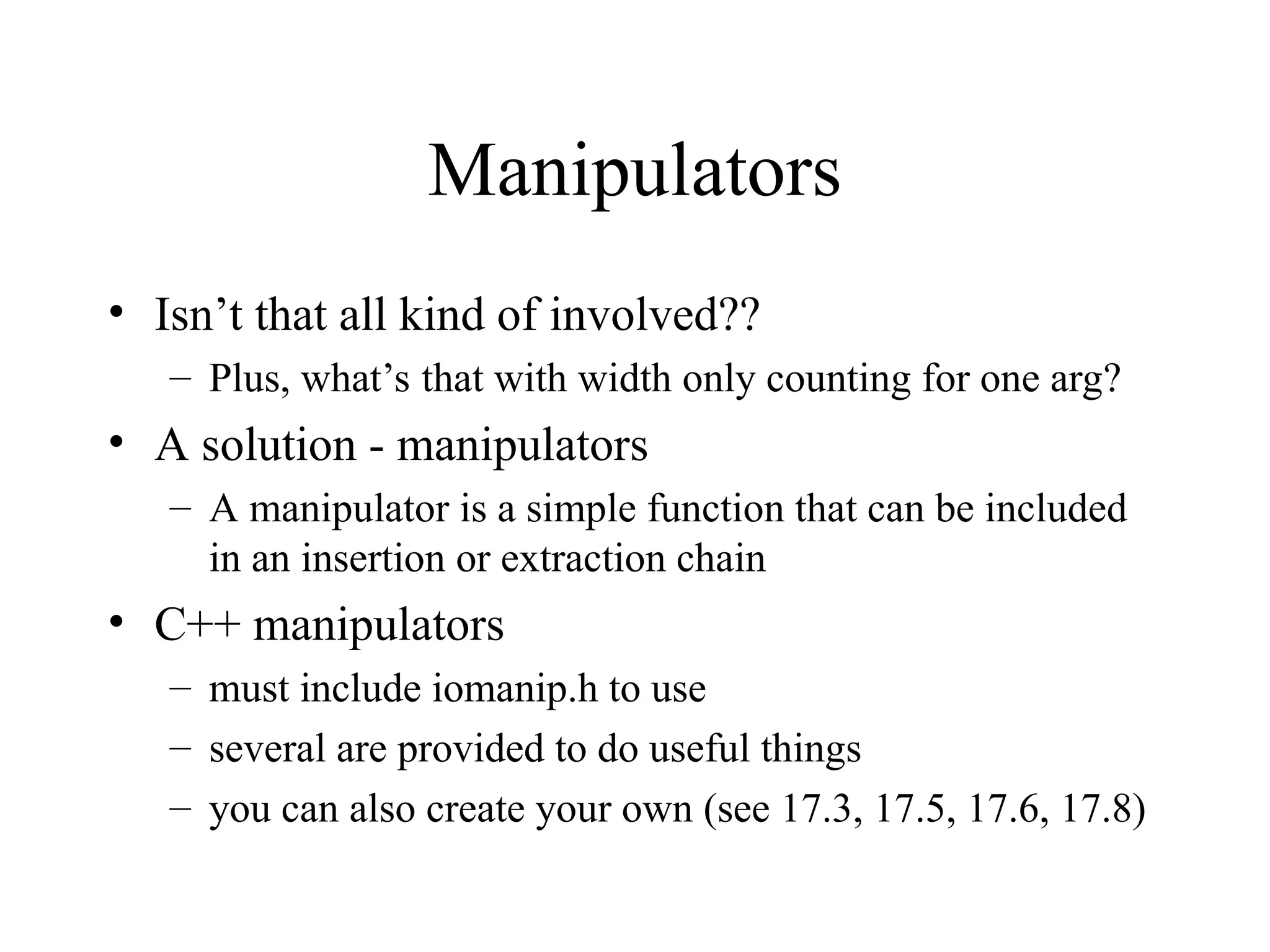 Manipulators
• Isn’t that all kind of involved??
– Plus, what’s that with width only counting for one arg?
• A solution - manipulators
– A manipulator is a simple function that can be included
in an insertion or extraction chain
• C++ manipulators
– must include iomanip.h to use
– several are provided to do useful things
– you can also create your own (see 17.3, 17.5, 17.6, 17.8)
 