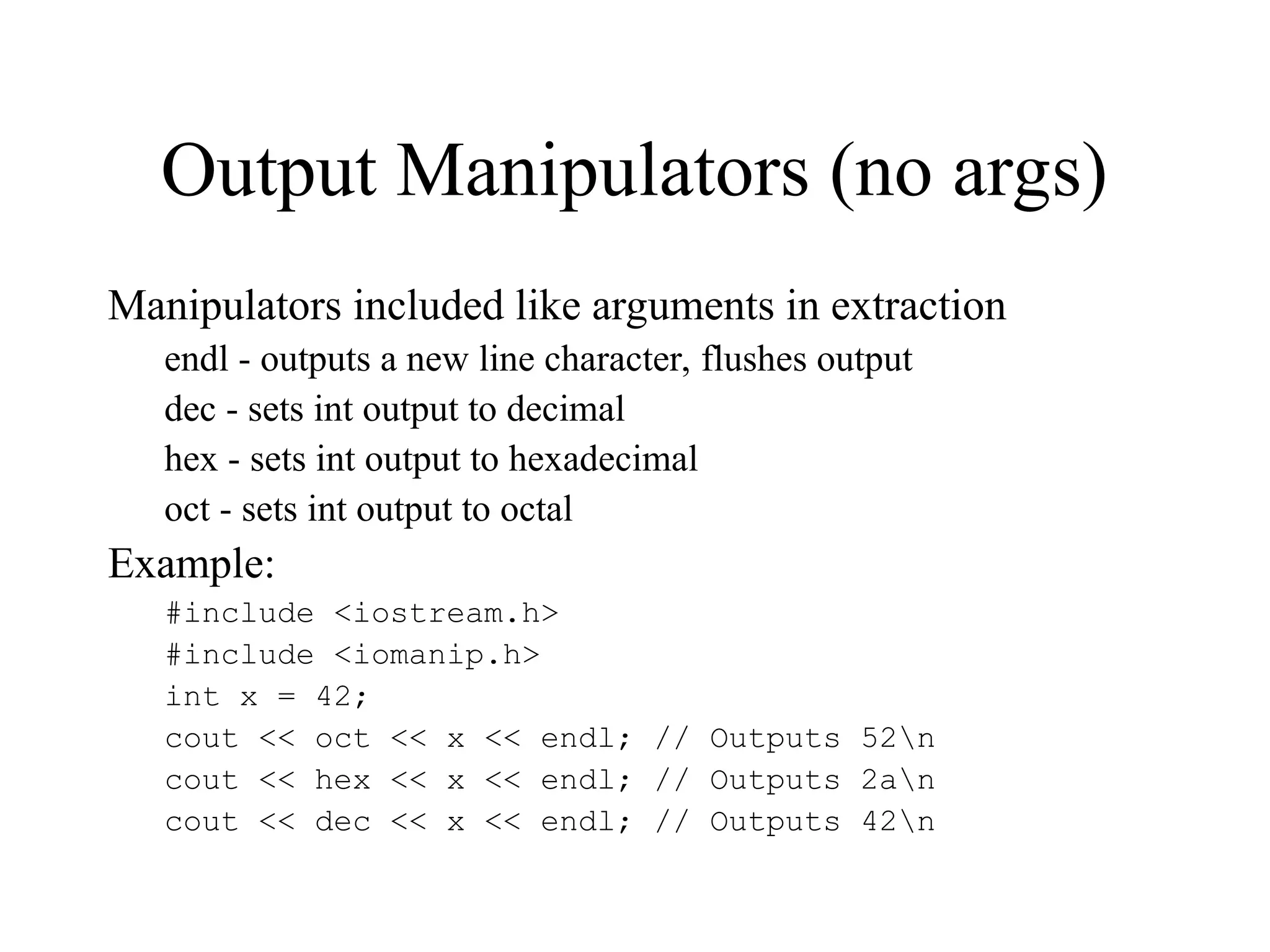 Output Manipulators (no args)
Manipulators included like arguments in extraction
endl - outputs a new line character, flushes output
dec - sets int output to decimal
hex - sets int output to hexadecimal
oct - sets int output to octal
Example:
#include <iostream.h>
#include <iomanip.h>
int x = 42;
cout << oct << x << endl; // Outputs 52n
cout << hex << x << endl; // Outputs 2an
cout << dec << x << endl; // Outputs 42n
 