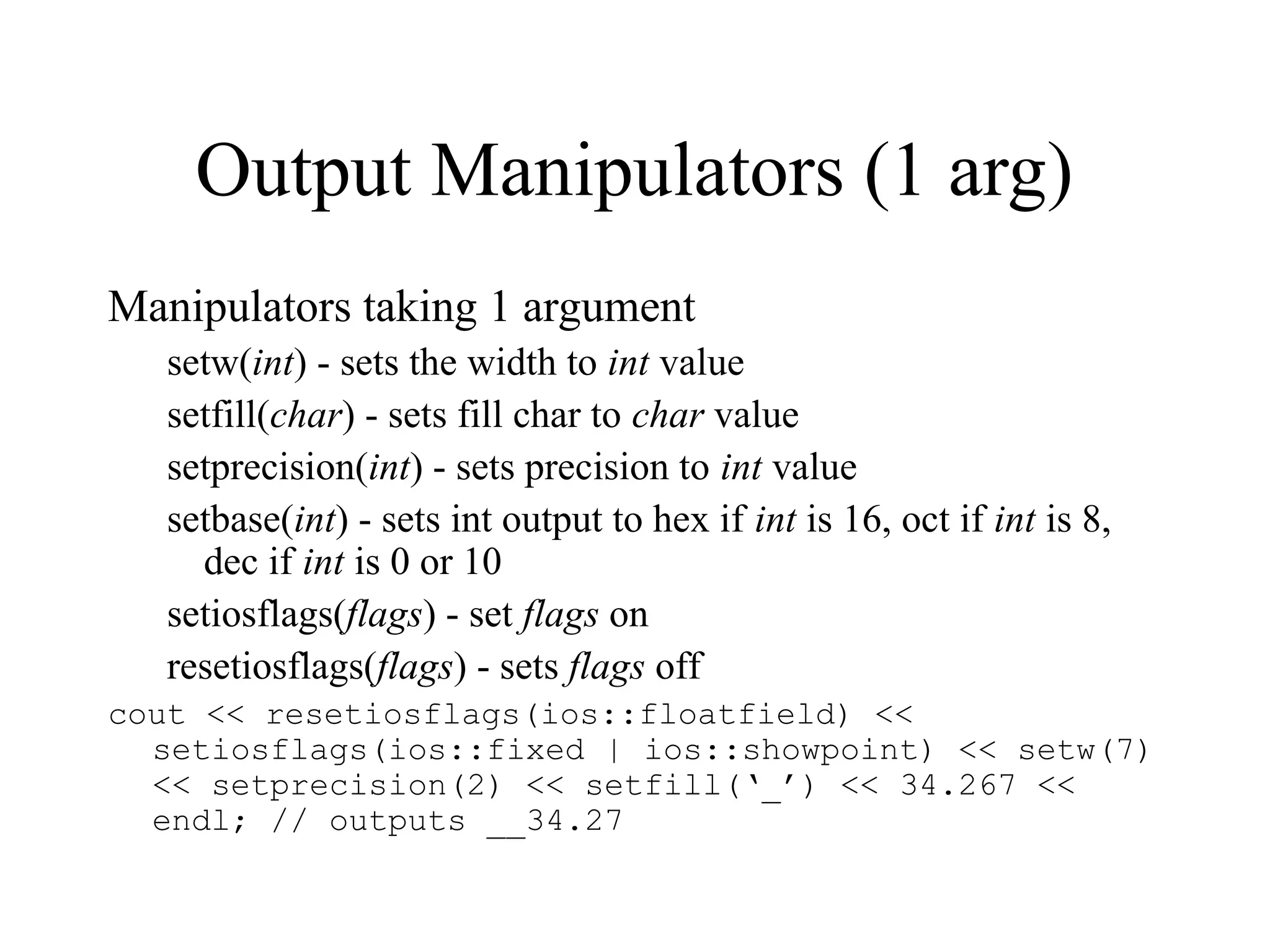 Output Manipulators (1 arg)
Manipulators taking 1 argument
setw(int) - sets the width to int value
setfill(char) - sets fill char to char value
setprecision(int) - sets precision to int value
setbase(int) - sets int output to hex if int is 16, oct if int is 8,
dec if int is 0 or 10
setiosflags(flags) - set flags on
resetiosflags(flags) - sets flags off
cout << resetiosflags(ios::floatfield) <<
setiosflags(ios::fixed | ios::showpoint) << setw(7)
<< setprecision(2) << setfill(‘_’) << 34.267 <<
endl; // outputs __34.27
 