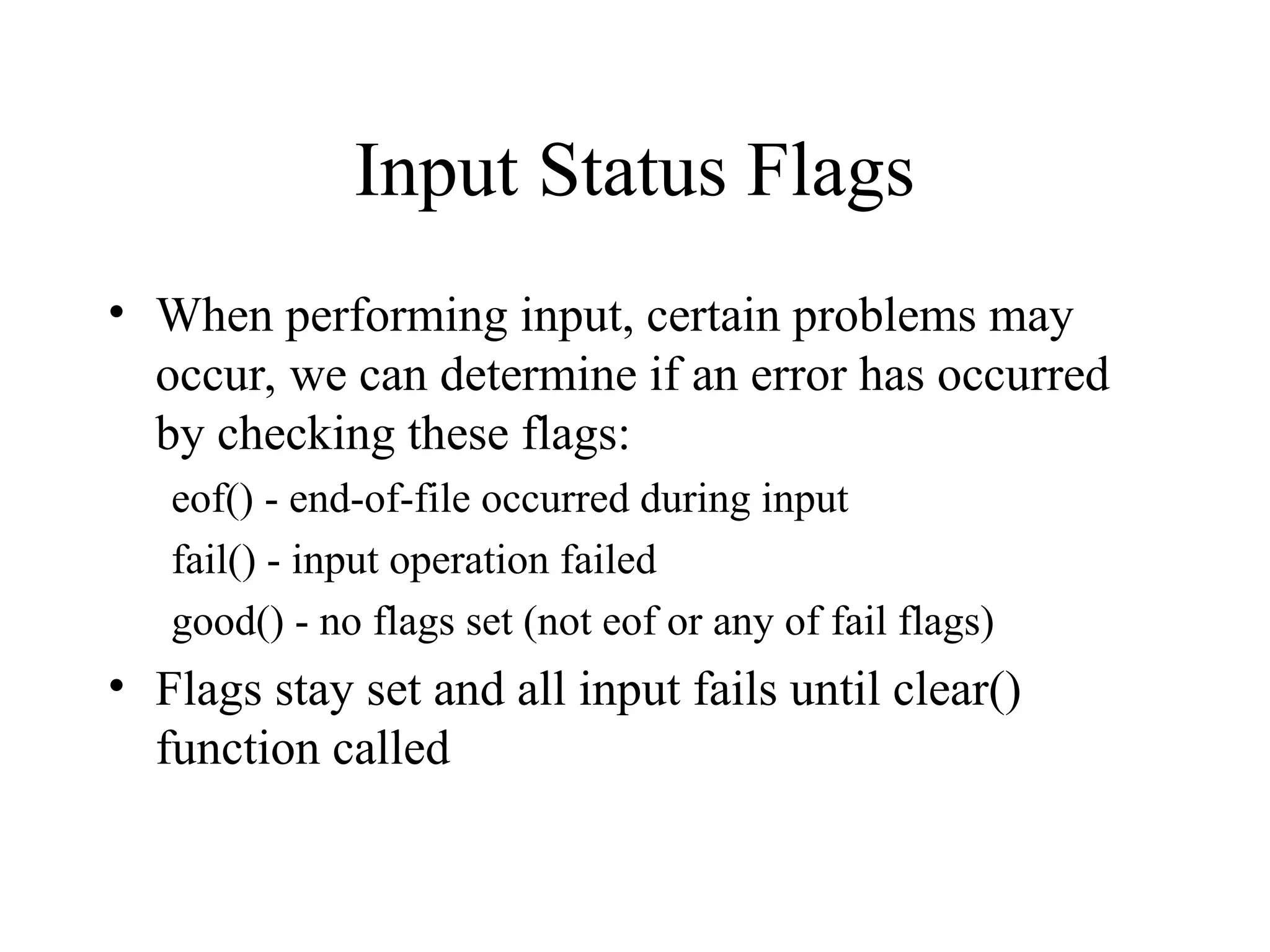 Input Status Flags
• When performing input, certain problems may
occur, we can determine if an error has occurred
by checking these flags:
eof() - end-of-file occurred during input
fail() - input operation failed
good() - no flags set (not eof or any of fail flags)
• Flags stay set and all input fails until clear()
function called
 