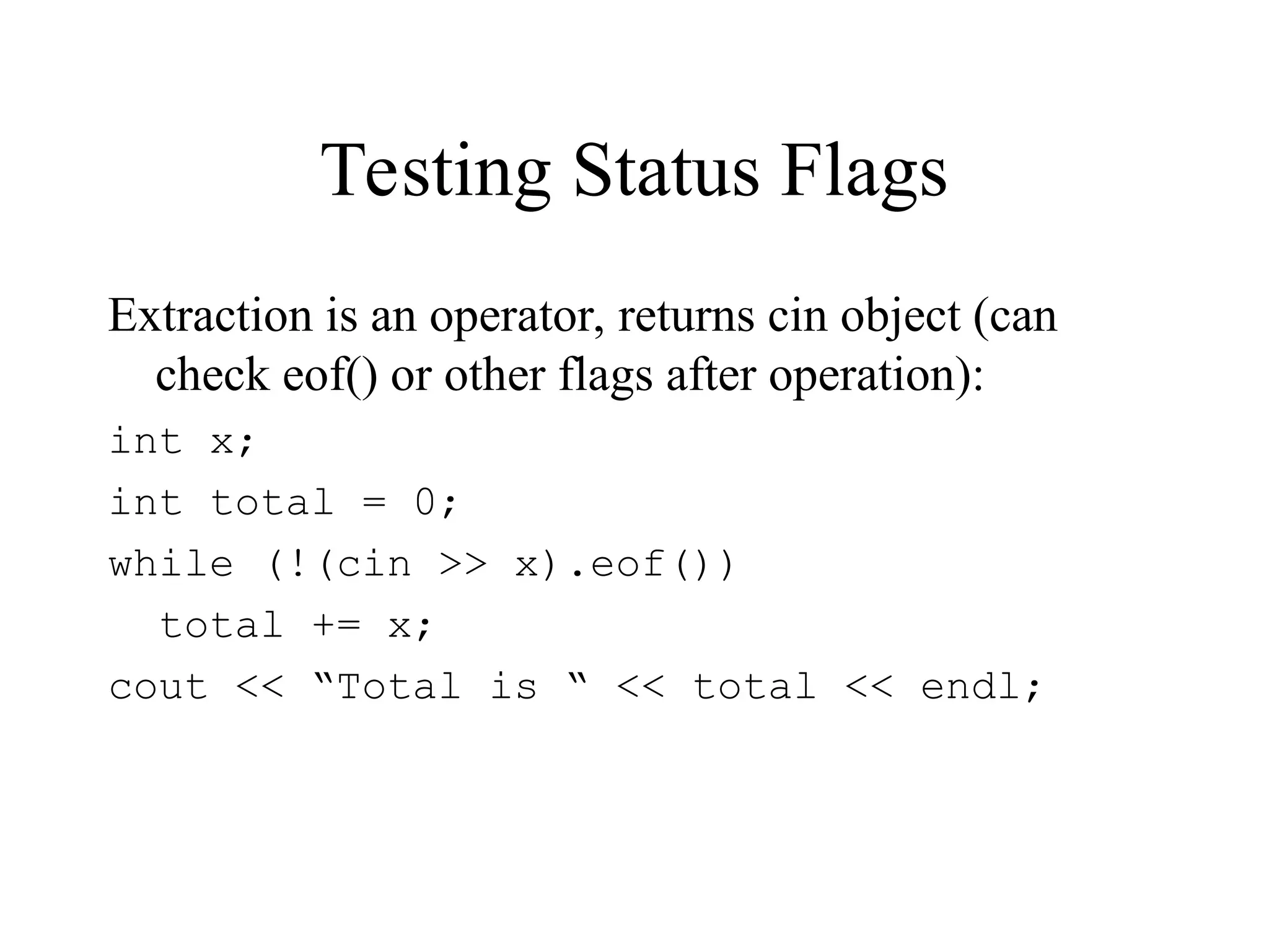 Testing Status Flags
Extraction is an operator, returns cin object (can
check eof() or other flags after operation):
int x;
int total = 0;
while (!(cin >> x).eof())
total += x;
cout << “Total is “ << total << endl;
 