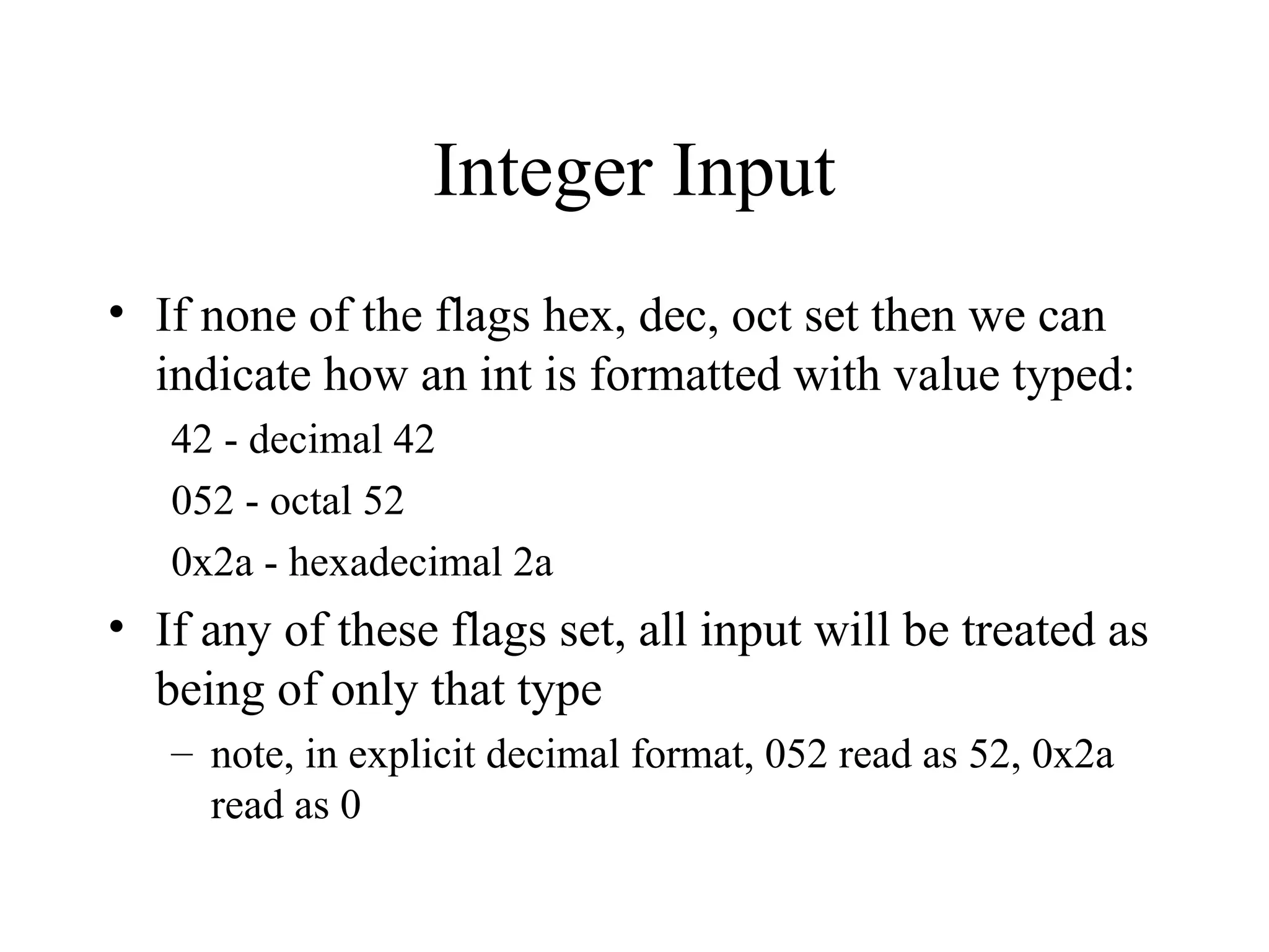Integer Input
• If none of the flags hex, dec, oct set then we can
indicate how an int is formatted with value typed:
42 - decimal 42
052 - octal 52
0x2a - hexadecimal 2a
• If any of these flags set, all input will be treated as
being of only that type
– note, in explicit decimal format, 052 read as 52, 0x2a
read as 0
 