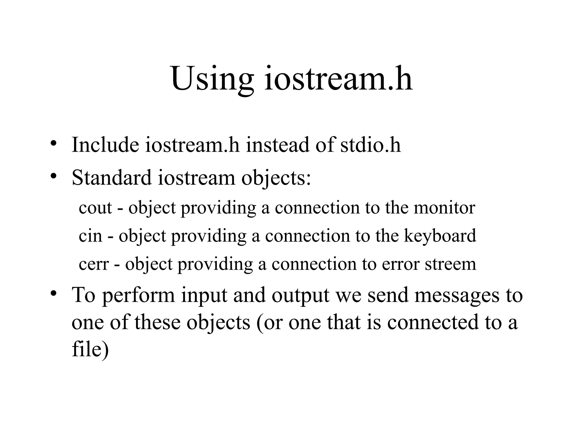Using iostream.h
• Include iostream.h instead of stdio.h
• Standard iostream objects:
cout - object providing a connection to the monitor
cin - object providing a connection to the keyboard
cerr - object providing a connection to error streem
• To perform input and output we send messages to
one of these objects (or one that is connected to a
file)
 