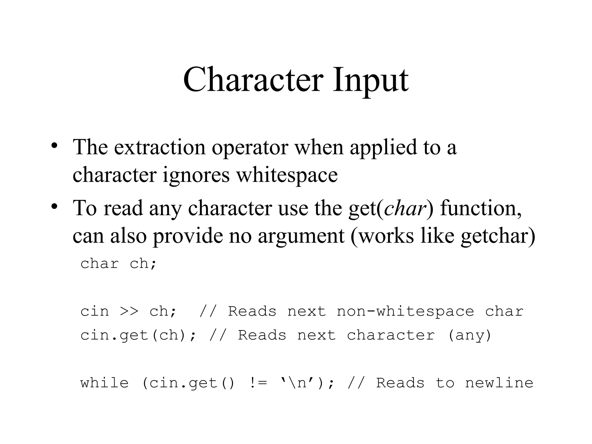 Character Input
• The extraction operator when applied to a
character ignores whitespace
• To read any character use the get(char) function,
can also provide no argument (works like getchar)
char ch;
cin >> ch; // Reads next non-whitespace char
cin.get(ch); // Reads next character (any)
while (cin.get() != ‘n’); // Reads to newline
 