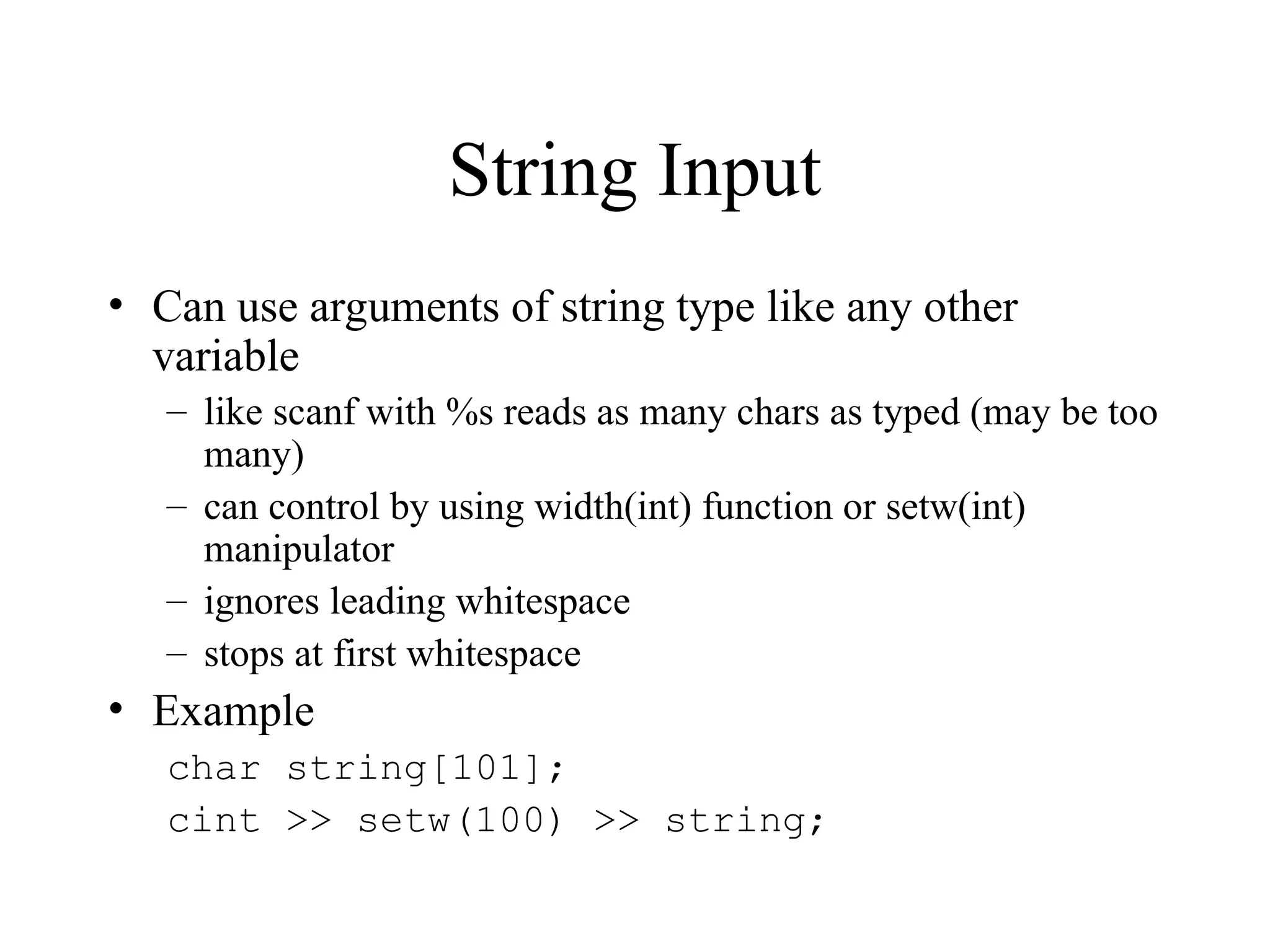 String Input
• Can use arguments of string type like any other
variable
– like scanf with %s reads as many chars as typed (may be too
many)
– can control by using width(int) function or setw(int)
manipulator
– ignores leading whitespace
– stops at first whitespace
• Example
char string[101];
cint >> setw(100) >> string;
 