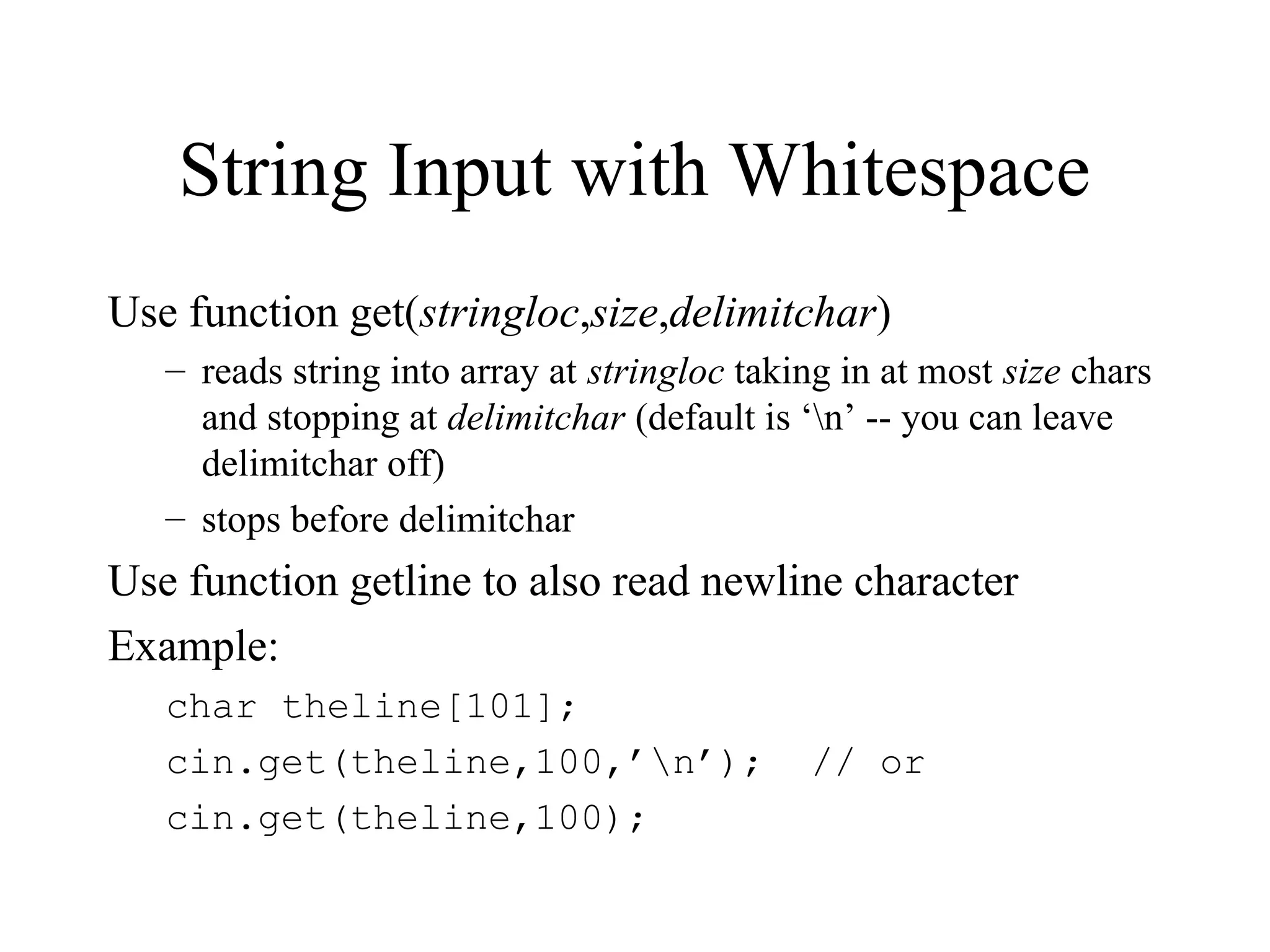 String Input with Whitespace
Use function get(stringloc,size,delimitchar)
– reads string into array at stringloc taking in at most size chars
and stopping at delimitchar (default is ‘n’ -- you can leave
delimitchar off)
– stops before delimitchar
Use function getline to also read newline character
Example:
char theline[101];
cin.get(theline,100,’n’); // or
cin.get(theline,100);
 
