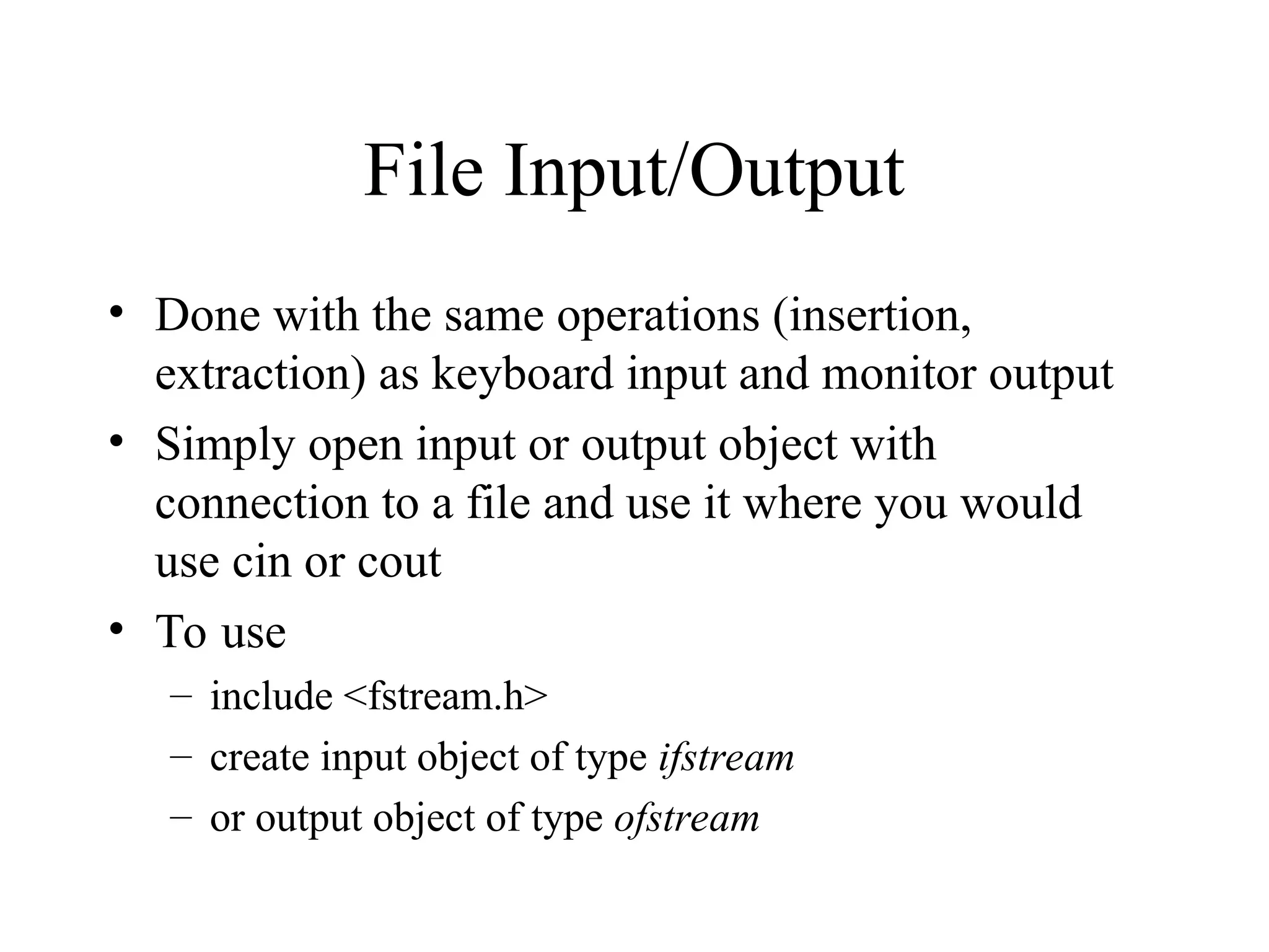 File Input/Output
• Done with the same operations (insertion,
extraction) as keyboard input and monitor output
• Simply open input or output object with
connection to a file and use it where you would
use cin or cout
• To use
– include <fstream.h>
– create input object of type ifstream
– or output object of type ofstream
 