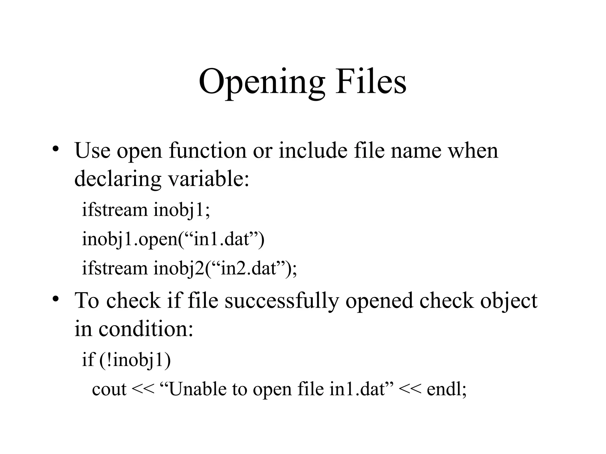 Opening Files
• Use open function or include file name when
declaring variable:
ifstream inobj1;
inobj1.open(“in1.dat”)
ifstream inobj2(“in2.dat”);
• To check if file successfully opened check object
in condition:
if (!inobj1)
cout << “Unable to open file in1.dat” << endl;
 