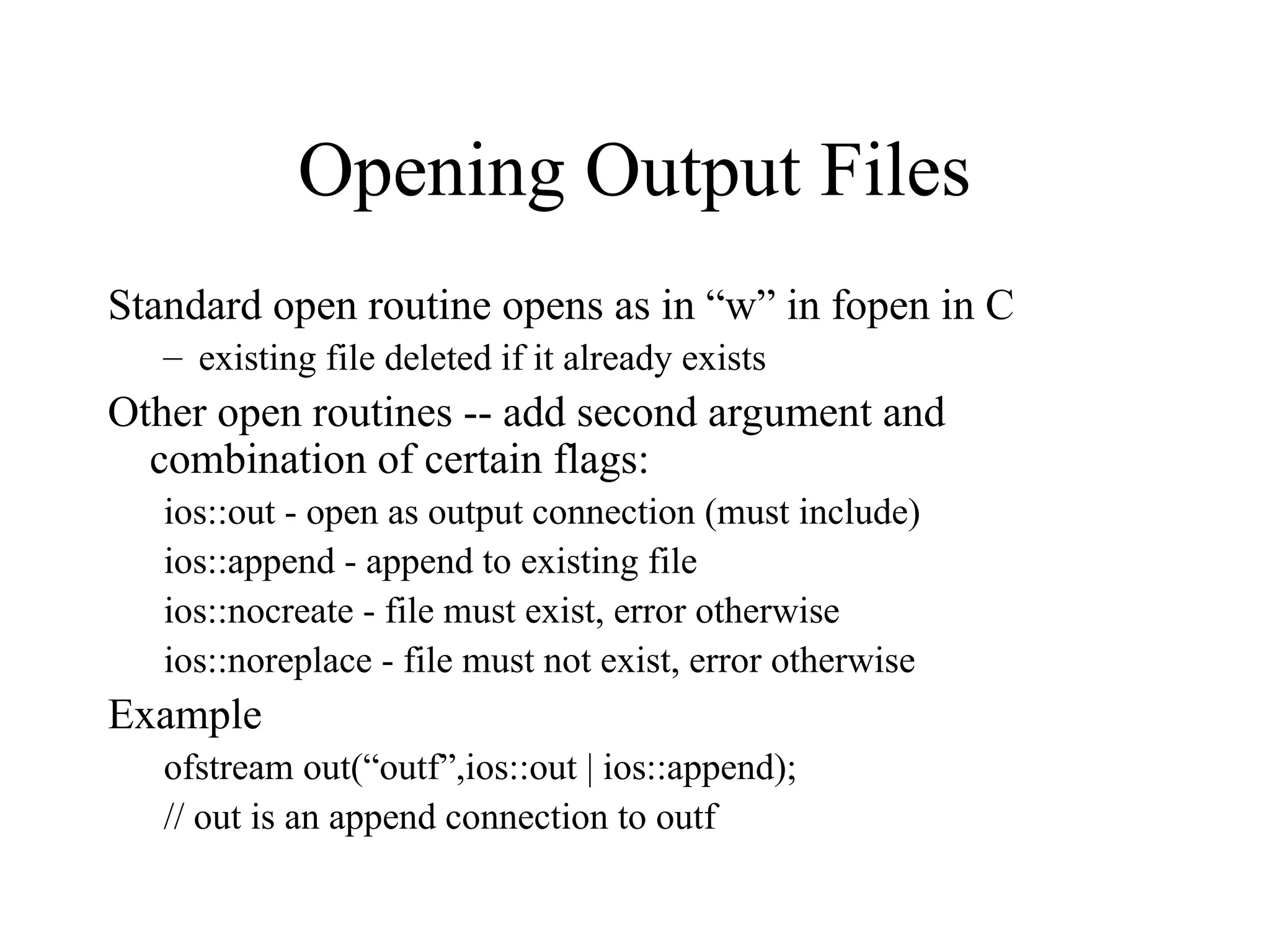 Opening Output Files
Standard open routine opens as in “w” in fopen in C
– existing file deleted if it already exists
Other open routines -- add second argument and
combination of certain flags:
ios::out - open as output connection (must include)
ios::append - append to existing file
ios::nocreate - file must exist, error otherwise
ios::noreplace - file must not exist, error otherwise
Example
ofstream out(“outf”,ios::out | ios::append);
// out is an append connection to outf
 
