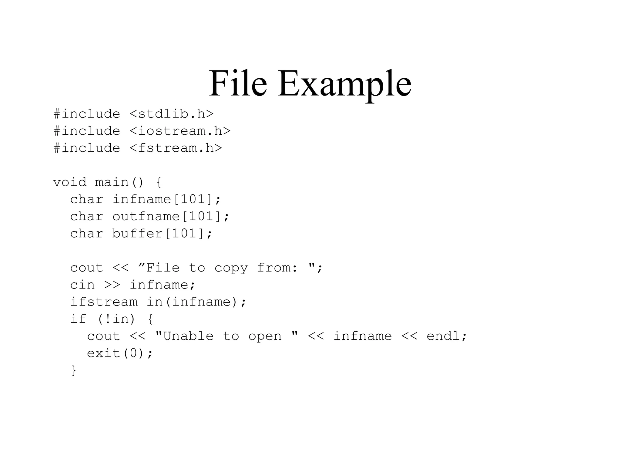 File Example
#include <stdlib.h>
#include <iostream.h>
#include <fstream.h>
void main() {
char infname[101];
char outfname[101];
char buffer[101];
cout << ”File to copy from: ";
cin >> infname;
ifstream in(infname);
if (!in) {
cout << "Unable to open " << infname << endl;
exit(0);
}
 