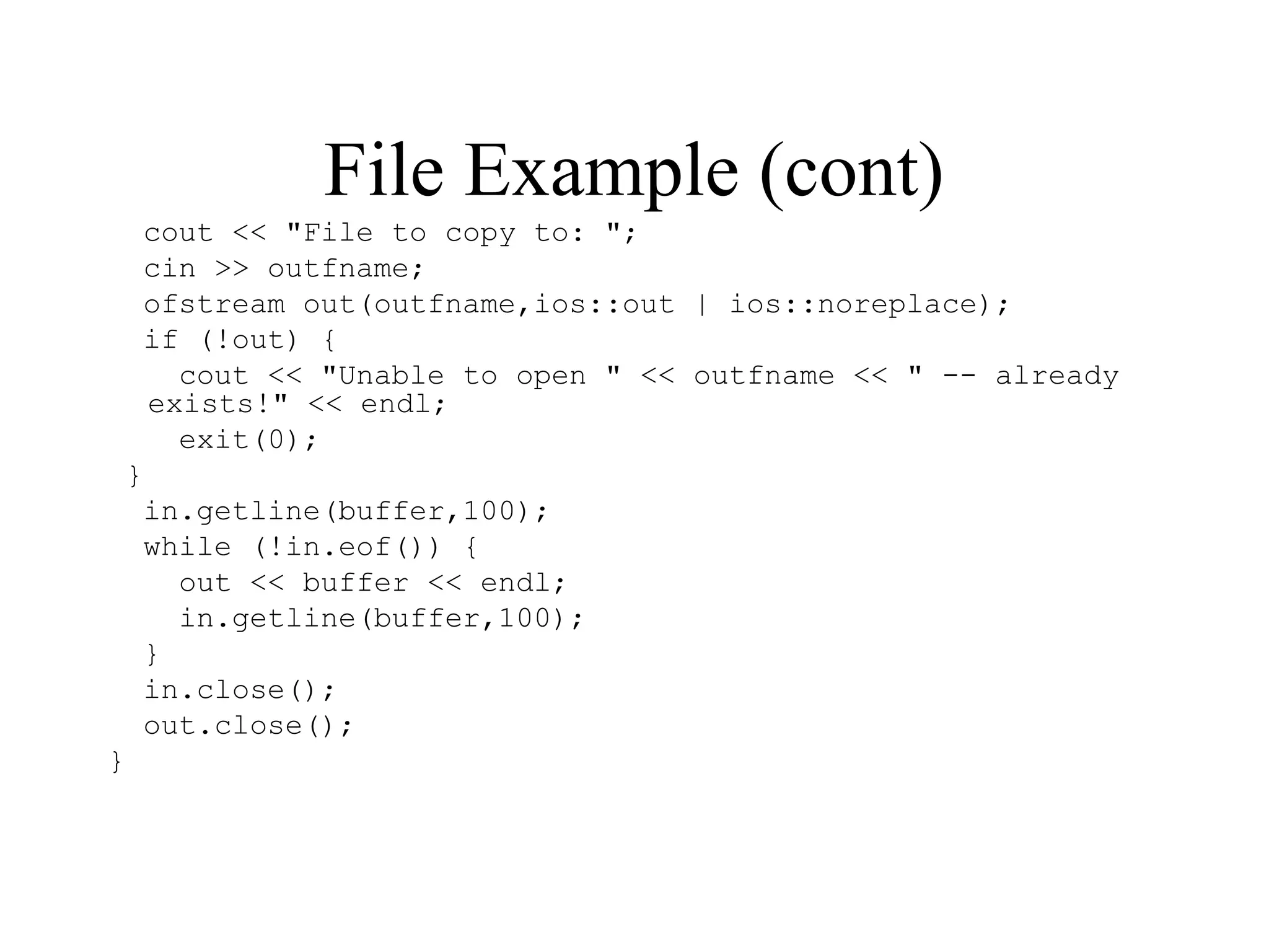 File Example (cont)
cout << "File to copy to: ";
cin >> outfname;
ofstream out(outfname,ios::out | ios::noreplace);
if (!out) {
cout << "Unable to open " << outfname << " -- already
exists!" << endl;
exit(0);
}
in.getline(buffer,100);
while (!in.eof()) {
out << buffer << endl;
in.getline(buffer,100);
}
in.close();
out.close();
}
 