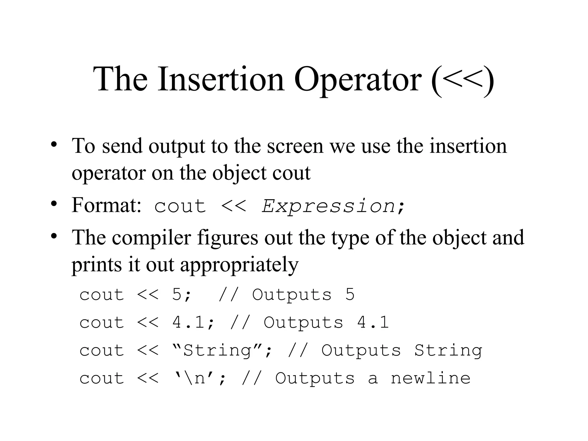 The Insertion Operator (<<)
• To send output to the screen we use the insertion
operator on the object cout
• Format: cout << Expression;
• The compiler figures out the type of the object and
prints it out appropriately
cout << 5; // Outputs 5
cout << 4.1; // Outputs 4.1
cout << “String”; // Outputs String
cout << ‘n’; // Outputs a newline
 