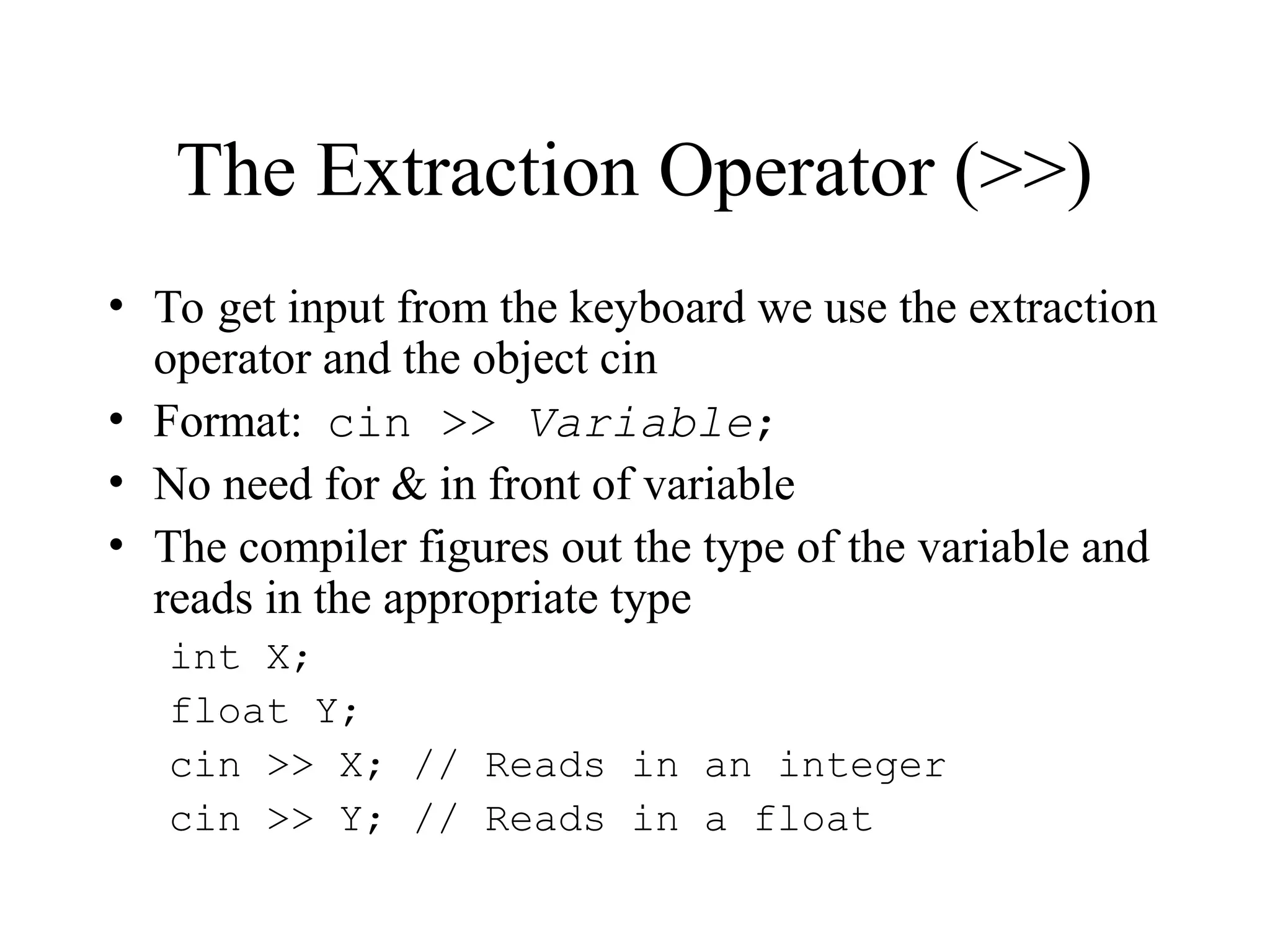 The Extraction Operator (>>)
• To get input from the keyboard we use the extraction
operator and the object cin
• Format: cin >> Variable;
• No need for & in front of variable
• The compiler figures out the type of the variable and
reads in the appropriate type
int X;
float Y;
cin >> X; // Reads in an integer
cin >> Y; // Reads in a float
 