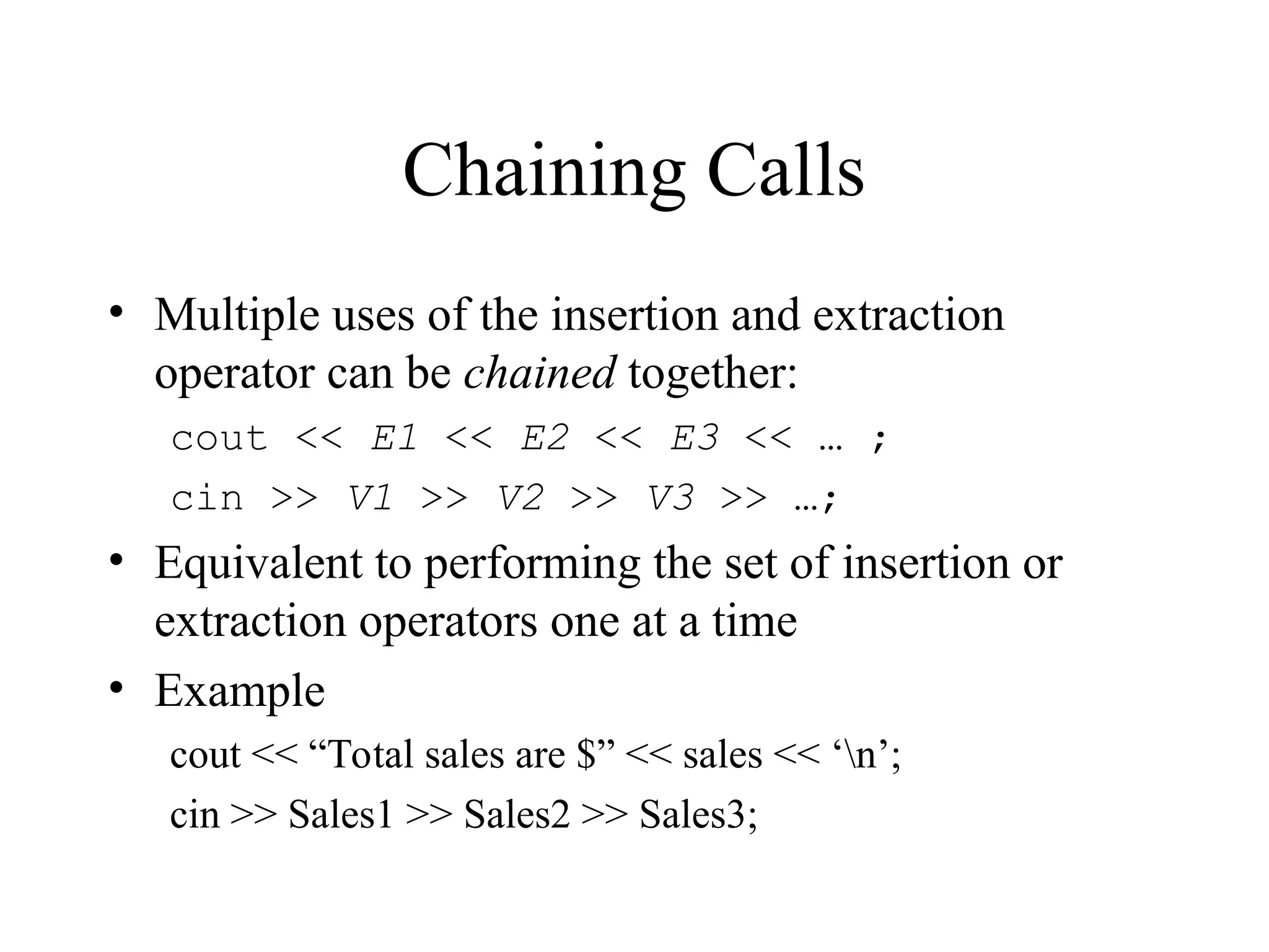 Chaining Calls
• Multiple uses of the insertion and extraction
operator can be chained together:
cout << E1 << E2 << E3 << … ;
cin >> V1 >> V2 >> V3 >> …;
• Equivalent to performing the set of insertion or
extraction operators one at a time
• Example
cout << “Total sales are $” << sales << ‘n’;
cin >> Sales1 >> Sales2 >> Sales3;
 