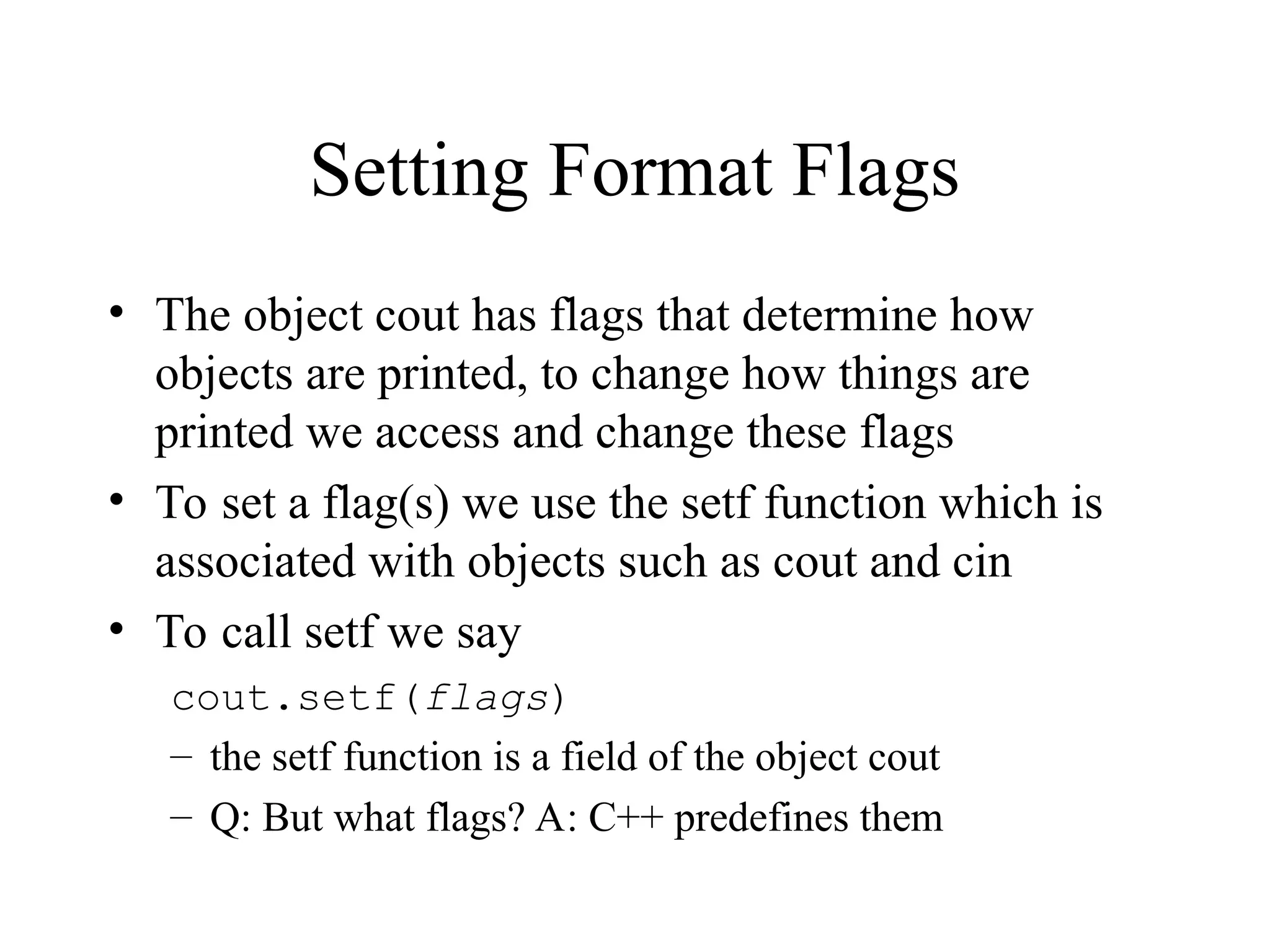 Setting Format Flags
• The object cout has flags that determine how
objects are printed, to change how things are
printed we access and change these flags
• To set a flag(s) we use the setf function which is
associated with objects such as cout and cin
• To call setf we say
cout.setf(flags)
– the setf function is a field of the object cout
– Q: But what flags? A: C++ predefines them
 