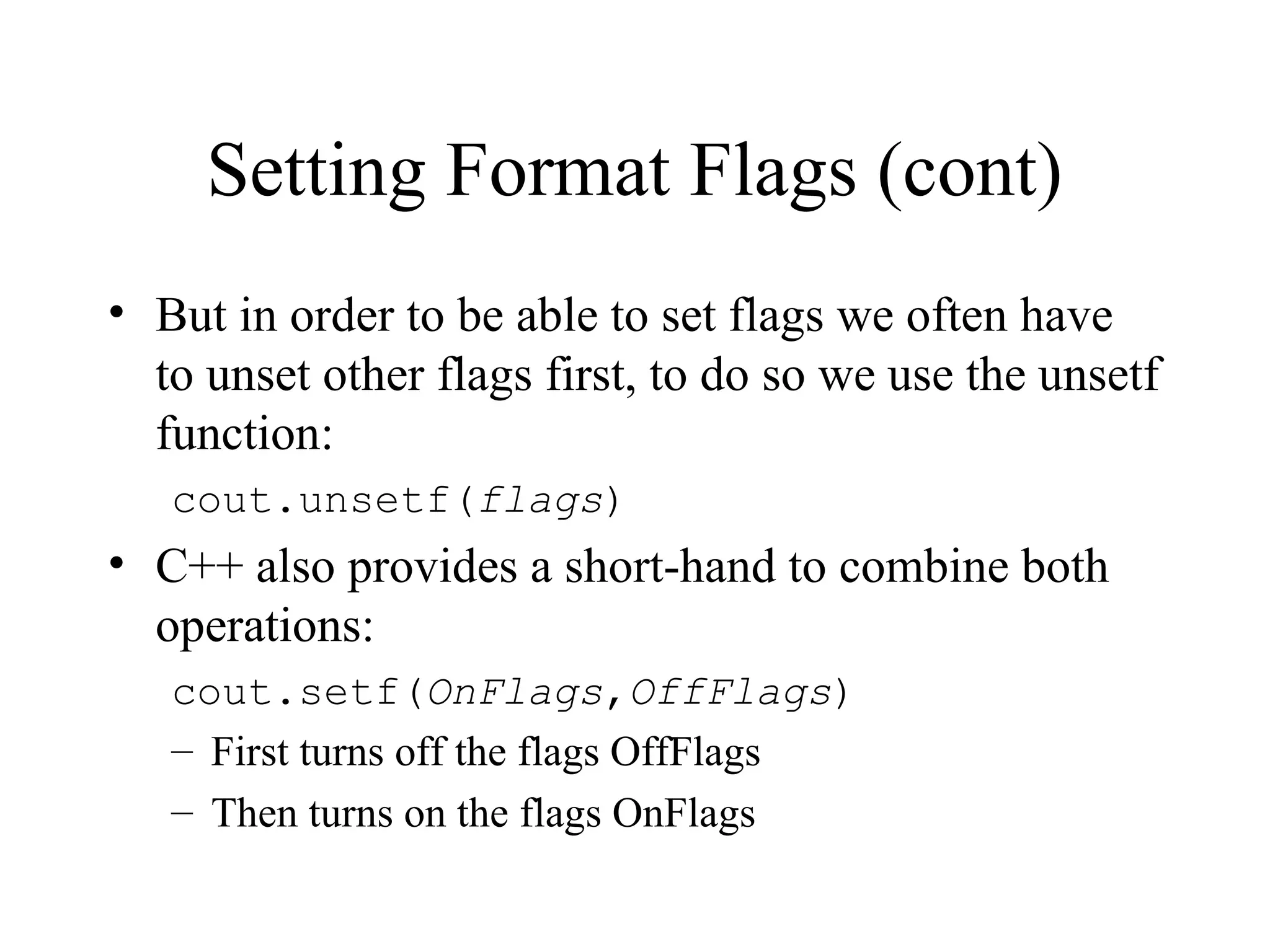 Setting Format Flags (cont)
• But in order to be able to set flags we often have
to unset other flags first, to do so we use the unsetf
function:
cout.unsetf(flags)
• C++ also provides a short-hand to combine both
operations:
cout.setf(OnFlags,OffFlags)
– First turns off the flags OffFlags
– Then turns on the flags OnFlags
 