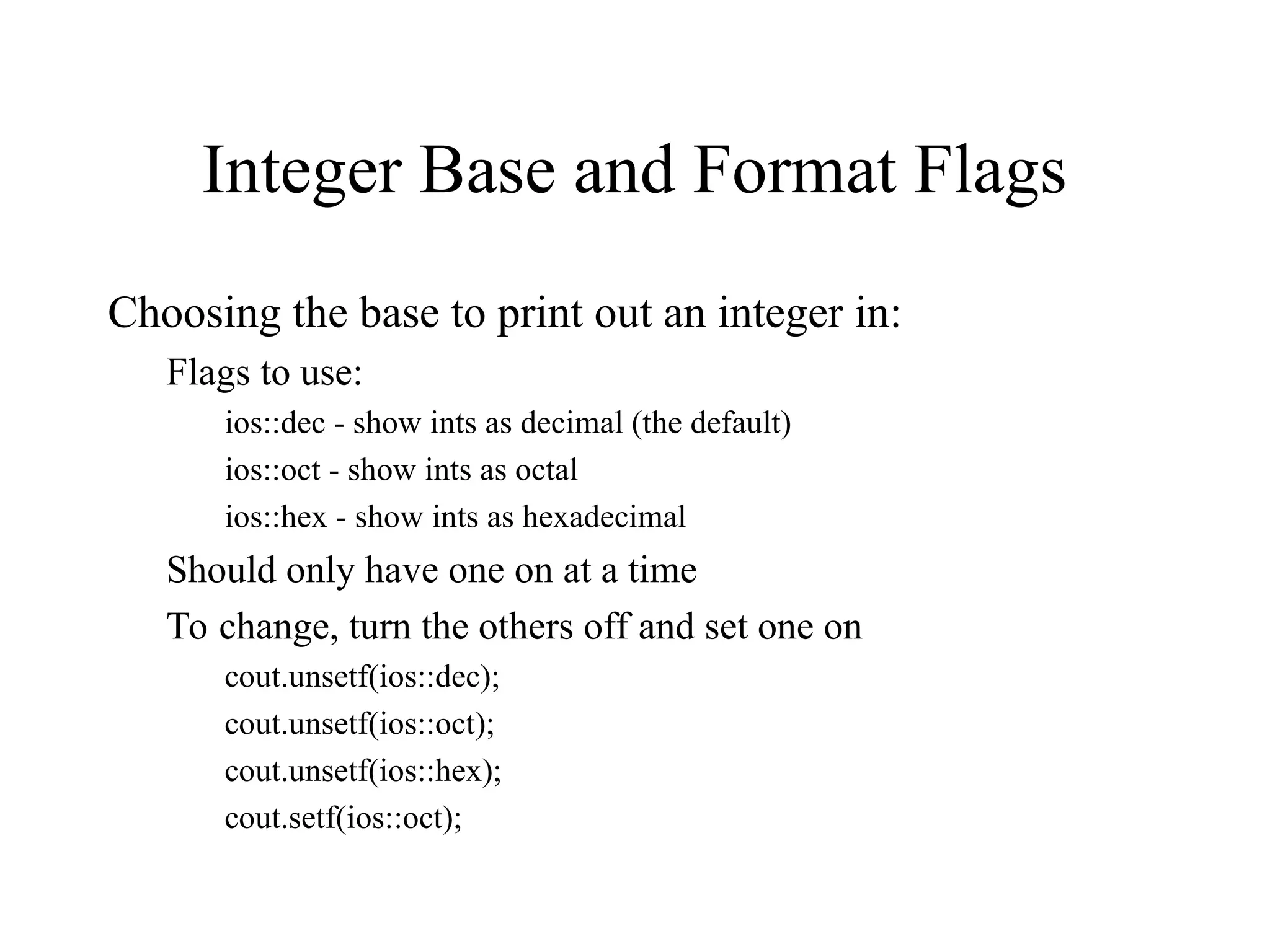 Integer Base and Format Flags
Choosing the base to print out an integer in:
Flags to use:
ios::dec - show ints as decimal (the default)
ios::oct - show ints as octal
ios::hex - show ints as hexadecimal
Should only have one on at a time
To change, turn the others off and set one on
cout.unsetf(ios::dec);
cout.unsetf(ios::oct);
cout.unsetf(ios::hex);
cout.setf(ios::oct);
 