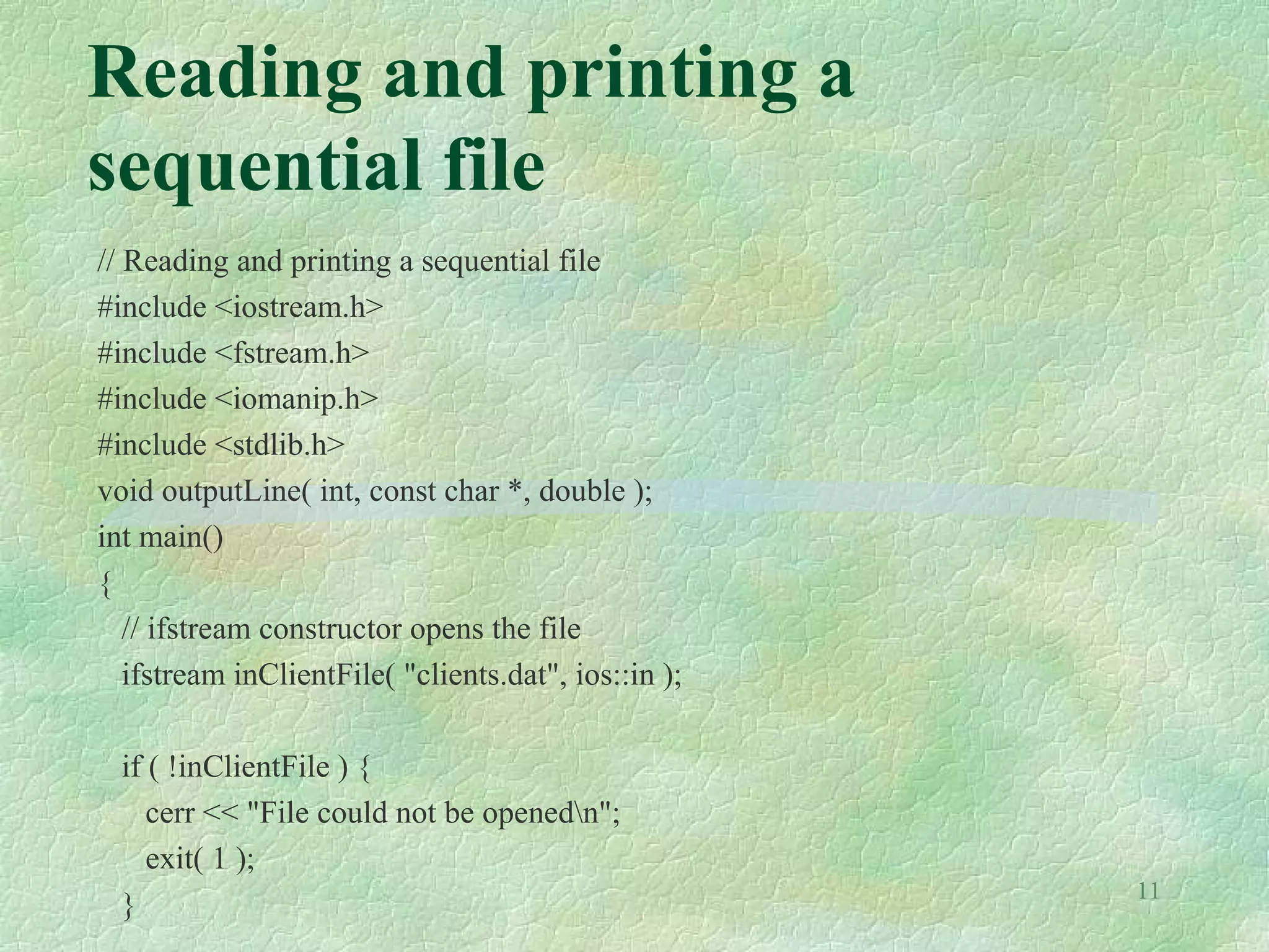 11
Reading and printing a
sequential file
// Reading and printing a sequential file
#include <iostream.h>
#include <fstream.h>
#include <iomanip.h>
#include <stdlib.h>
void outputLine( int, const char *, double );
int main()
{
// ifstream constructor opens the file
ifstream inClientFile( "clients.dat", ios::in );
if ( !inClientFile ) {
cerr << "File could not be openedn";
exit( 1 );
}
 