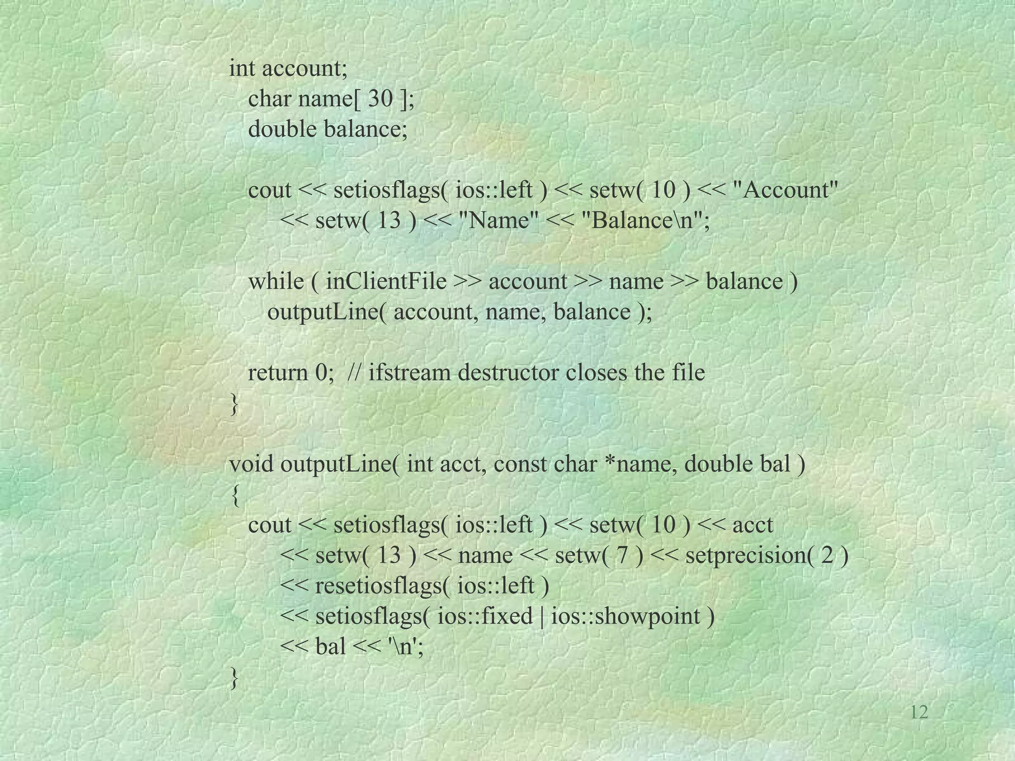 12
int account;
char name[ 30 ];
double balance;
cout << setiosflags( ios::left ) << setw( 10 ) << "Account"
<< setw( 13 ) << "Name" << "Balancen";
while ( inClientFile >> account >> name >> balance )
outputLine( account, name, balance );
return 0; // ifstream destructor closes the file
}
void outputLine( int acct, const char *name, double bal )
{
cout << setiosflags( ios::left ) << setw( 10 ) << acct
<< setw( 13 ) << name << setw( 7 ) << setprecision( 2 )
<< resetiosflags( ios::left )
<< setiosflags( ios::fixed | ios::showpoint )
<< bal << 'n';
}
 