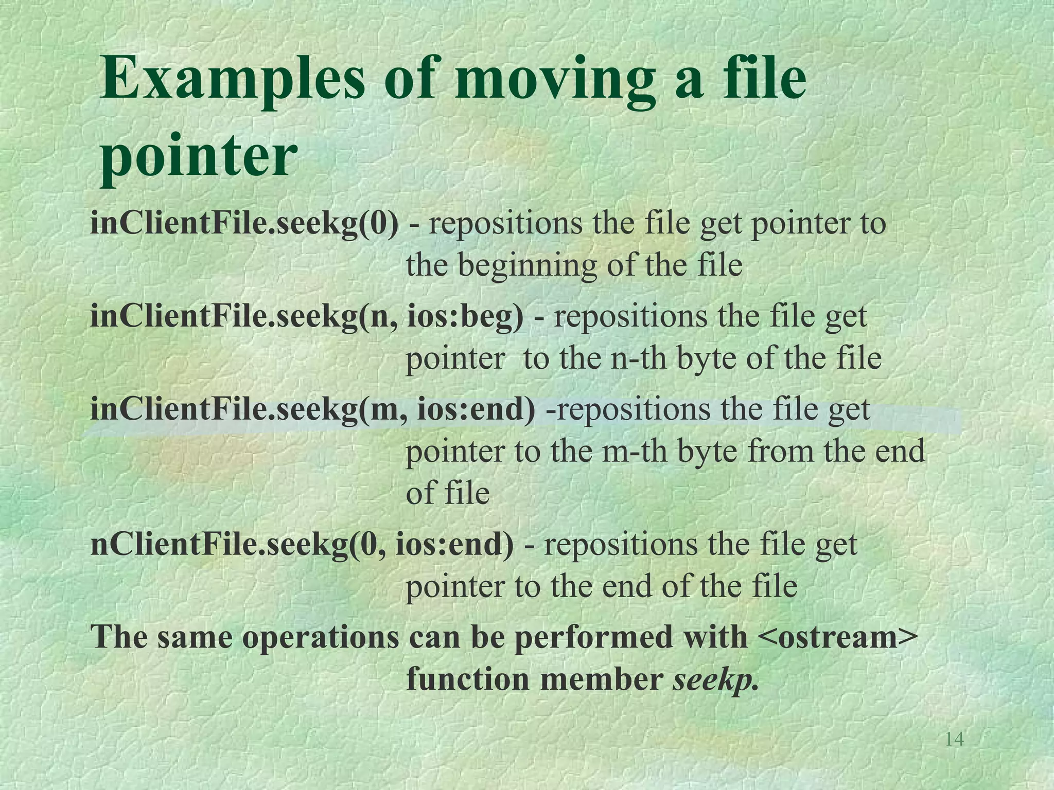 14
Examples of moving a file
pointer
inClientFile.seekg(0) - repositions the file get pointer to
the beginning of the file
inClientFile.seekg(n, ios:beg) - repositions the file get
pointer to the n-th byte of the file
inClientFile.seekg(m, ios:end) -repositions the file get
pointer to the m-th byte from the end
of file
nClientFile.seekg(0, ios:end) - repositions the file get
pointer to the end of the file
The same operations can be performed with <ostream>
function member seekp.
 
