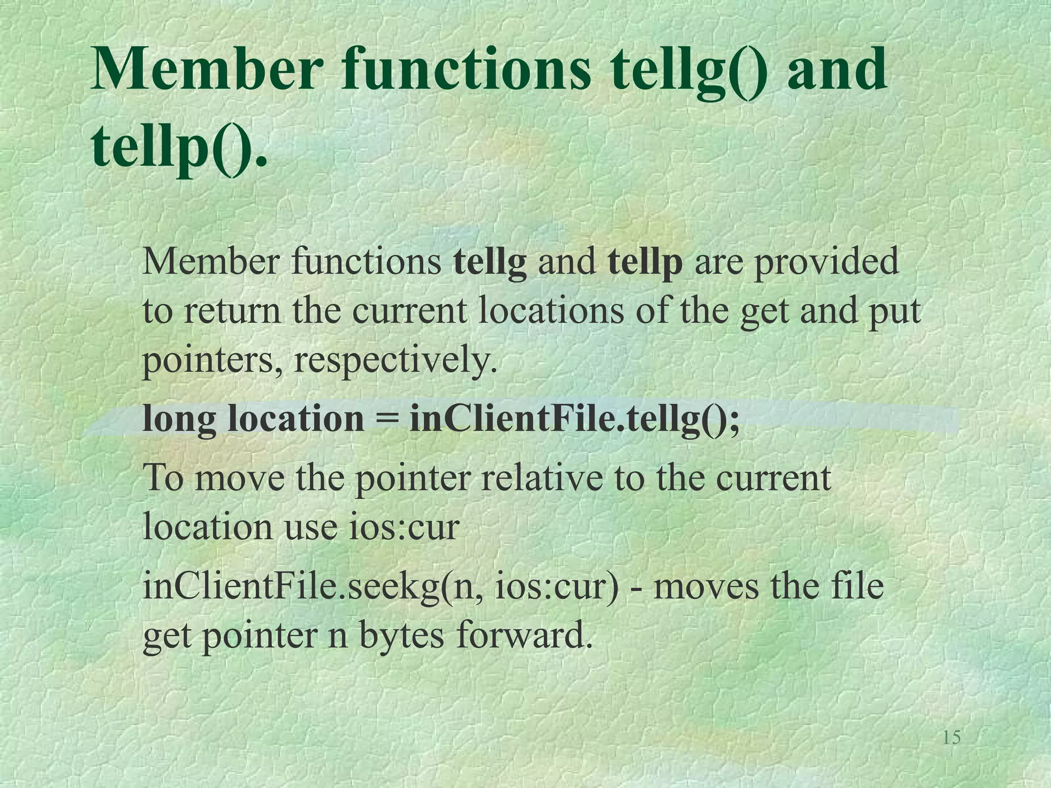 15
Member functions tellg() and
tellp().
Member functions tellg and tellp are provided
to return the current locations of the get and put
pointers, respectively.
long location = inClientFile.tellg();
To move the pointer relative to the current
location use ios:cur
inClientFile.seekg(n, ios:cur) - moves the file
get pointer n bytes forward.
 