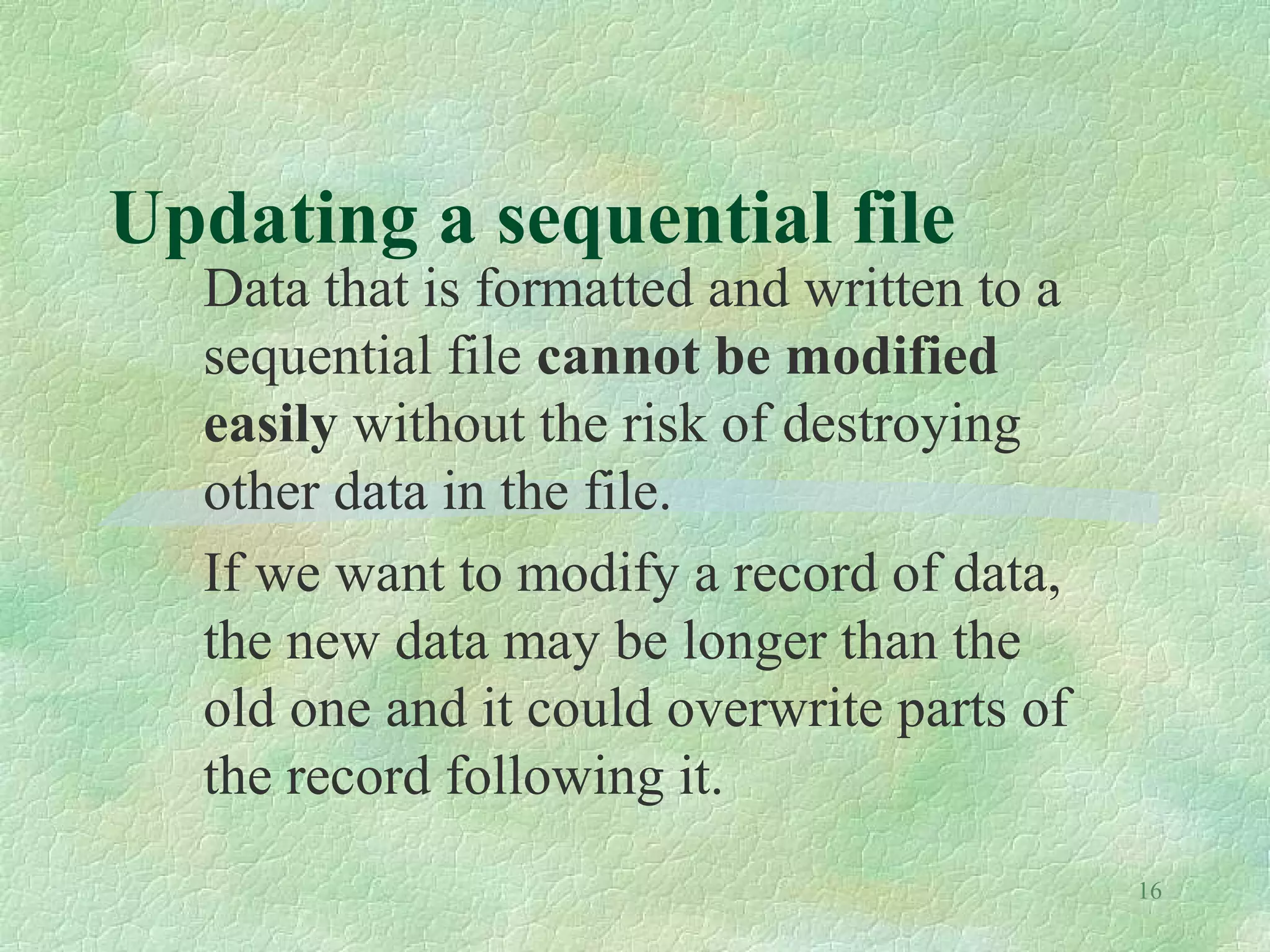 16
Updating a sequential file
Data that is formatted and written to a
sequential file cannot be modified
easily without the risk of destroying
other data in the file.
If we want to modify a record of data,
the new data may be longer than the
old one and it could overwrite parts of
the record following it.
 