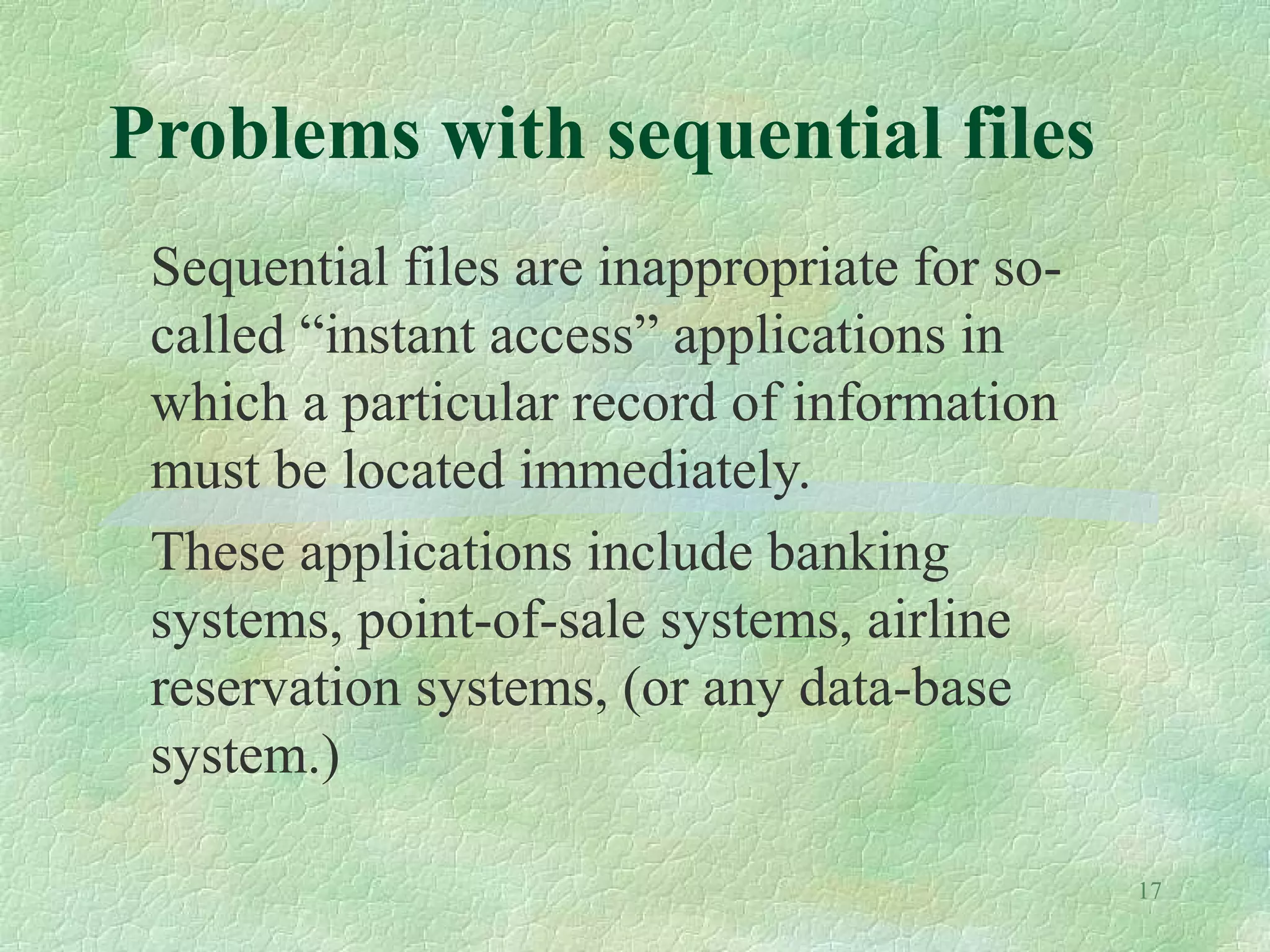 17
Problems with sequential files
Sequential files are inappropriate for so-
called “instant access” applications in
which a particular record of information
must be located immediately.
These applications include banking
systems, point-of-sale systems, airline
reservation systems, (or any data-base
system.)
 
