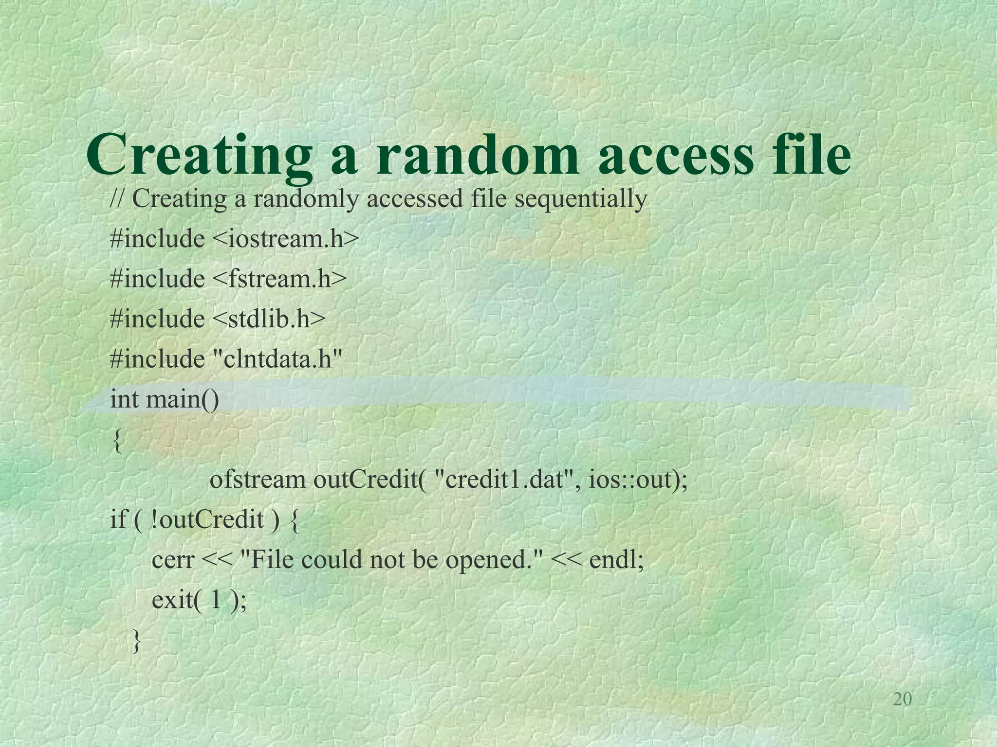 20
Creating a random access file
// Creating a randomly accessed file sequentially
#include <iostream.h>
#include <fstream.h>
#include <stdlib.h>
#include "clntdata.h"
int main()
{
ofstream outCredit( "credit1.dat", ios::out);
if ( !outCredit ) {
cerr << "File could not be opened." << endl;
exit( 1 );
}
 