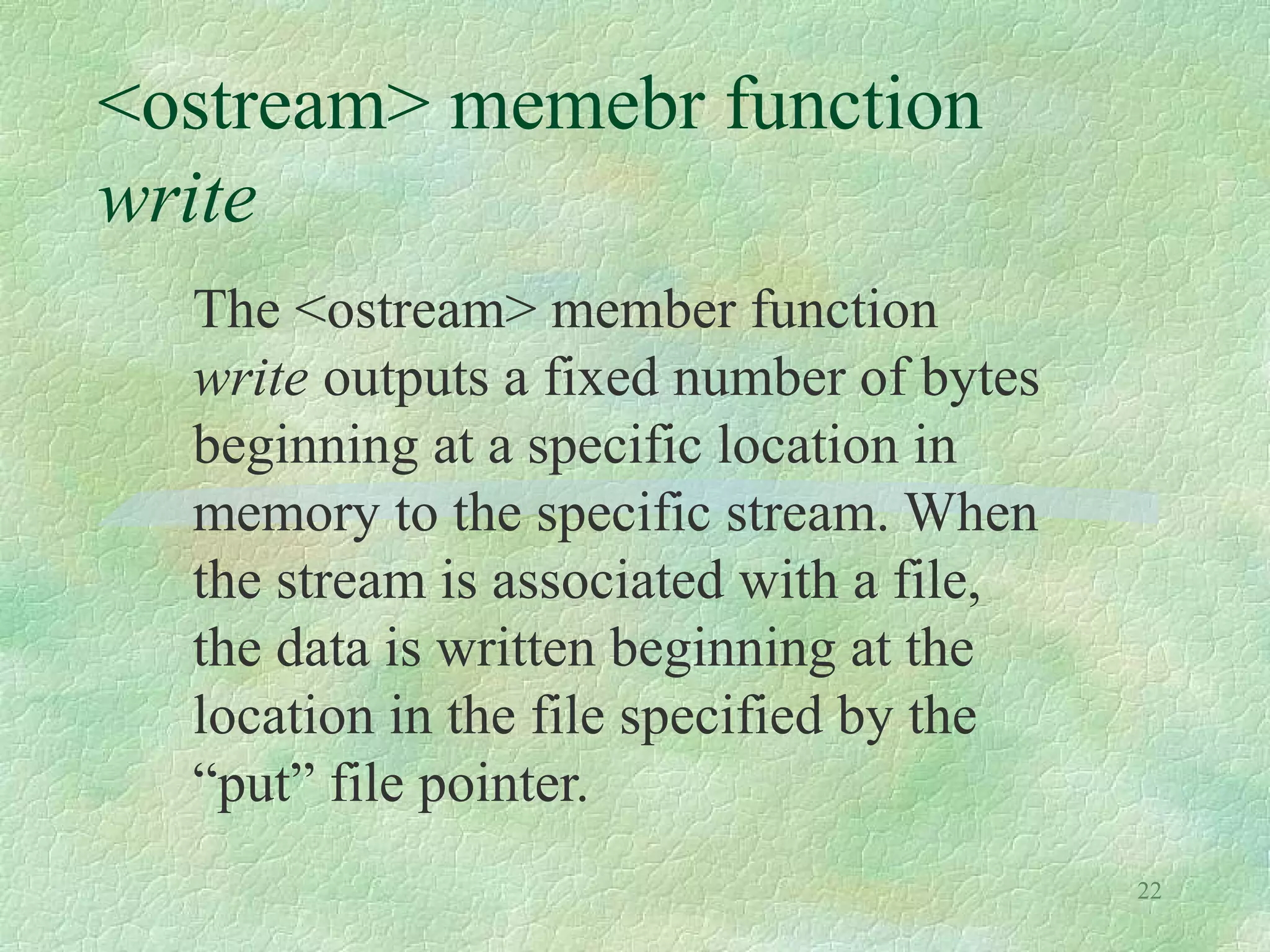 22
<ostream> memebr function
write
The <ostream> member function
write outputs a fixed number of bytes
beginning at a specific location in
memory to the specific stream. When
the stream is associated with a file,
the data is written beginning at the
location in the file specified by the
“put” file pointer.
 