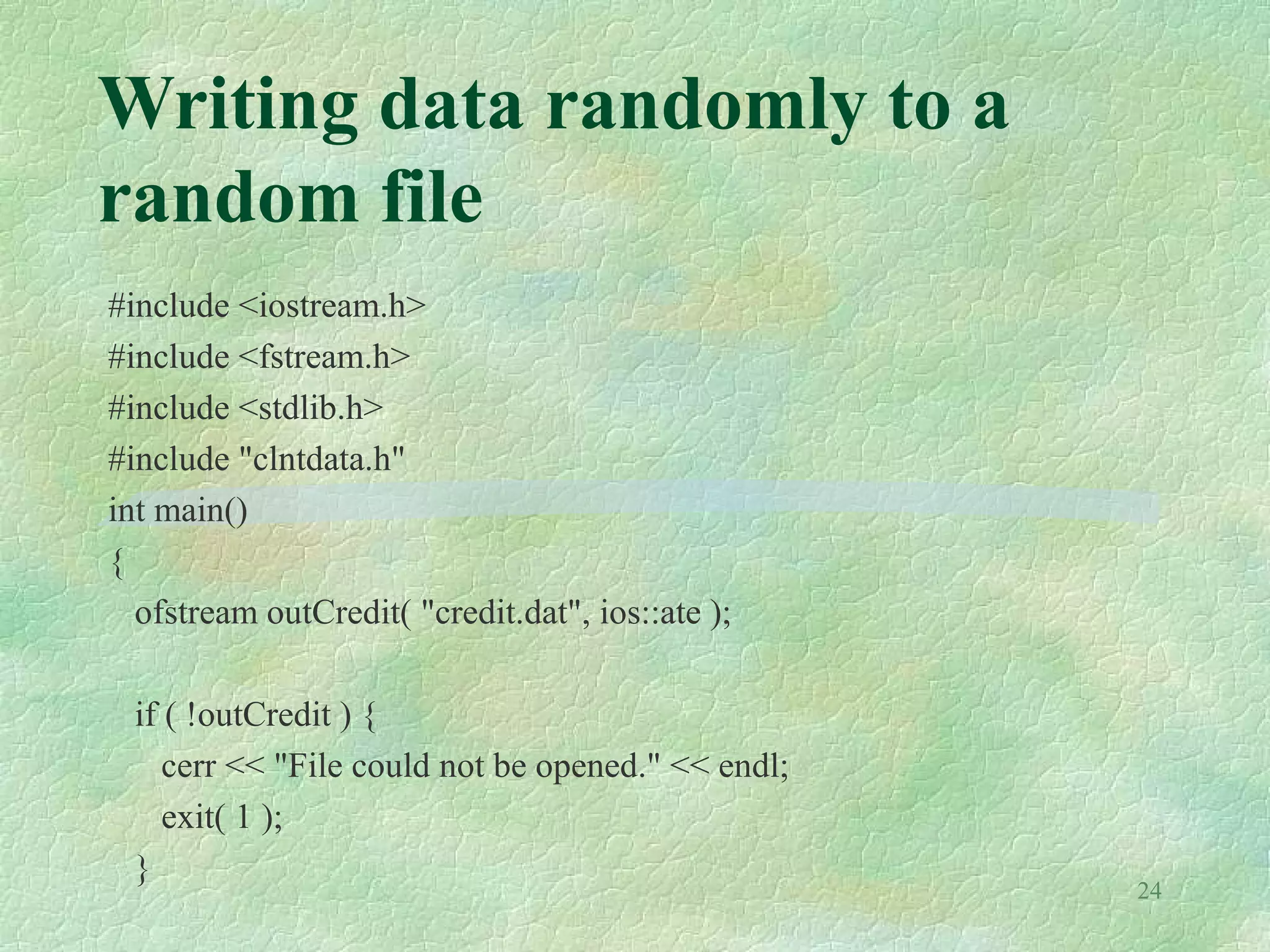 24
Writing data randomly to a
random file
#include <iostream.h>
#include <fstream.h>
#include <stdlib.h>
#include "clntdata.h"
int main()
{
ofstream outCredit( "credit.dat", ios::ate );
if ( !outCredit ) {
cerr << "File could not be opened." << endl;
exit( 1 );
}
 