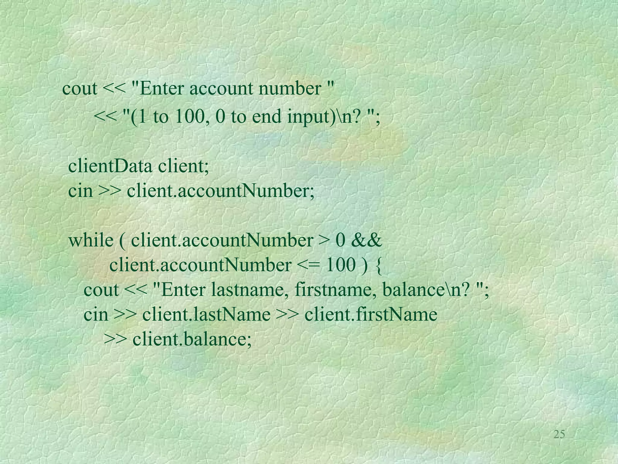 25
cout << "Enter account number "
<< "(1 to 100, 0 to end input)n? ";
clientData client;
cin >> client.accountNumber;
while ( client.accountNumber > 0 &&
client.accountNumber <= 100 ) {
cout << "Enter lastname, firstname, balancen? ";
cin >> client.lastName >> client.firstName
>> client.balance;
 