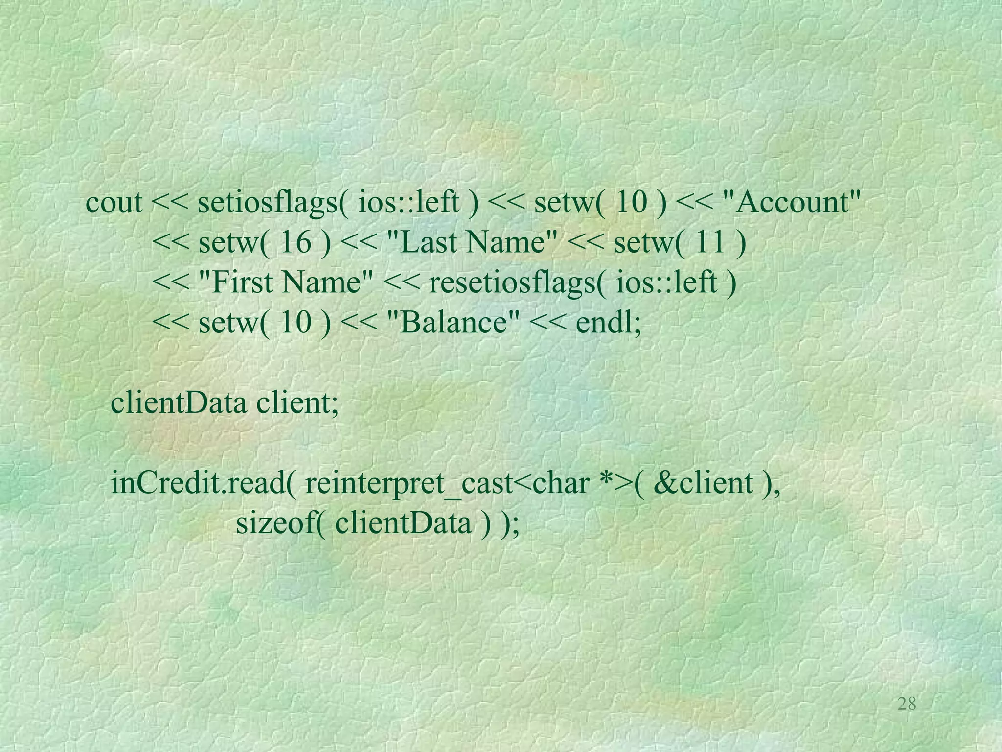 28
cout << setiosflags( ios::left ) << setw( 10 ) << "Account"
<< setw( 16 ) << "Last Name" << setw( 11 )
<< "First Name" << resetiosflags( ios::left )
<< setw( 10 ) << "Balance" << endl;
clientData client;
inCredit.read( reinterpret_cast<char *>( &client ),
sizeof( clientData ) );
 