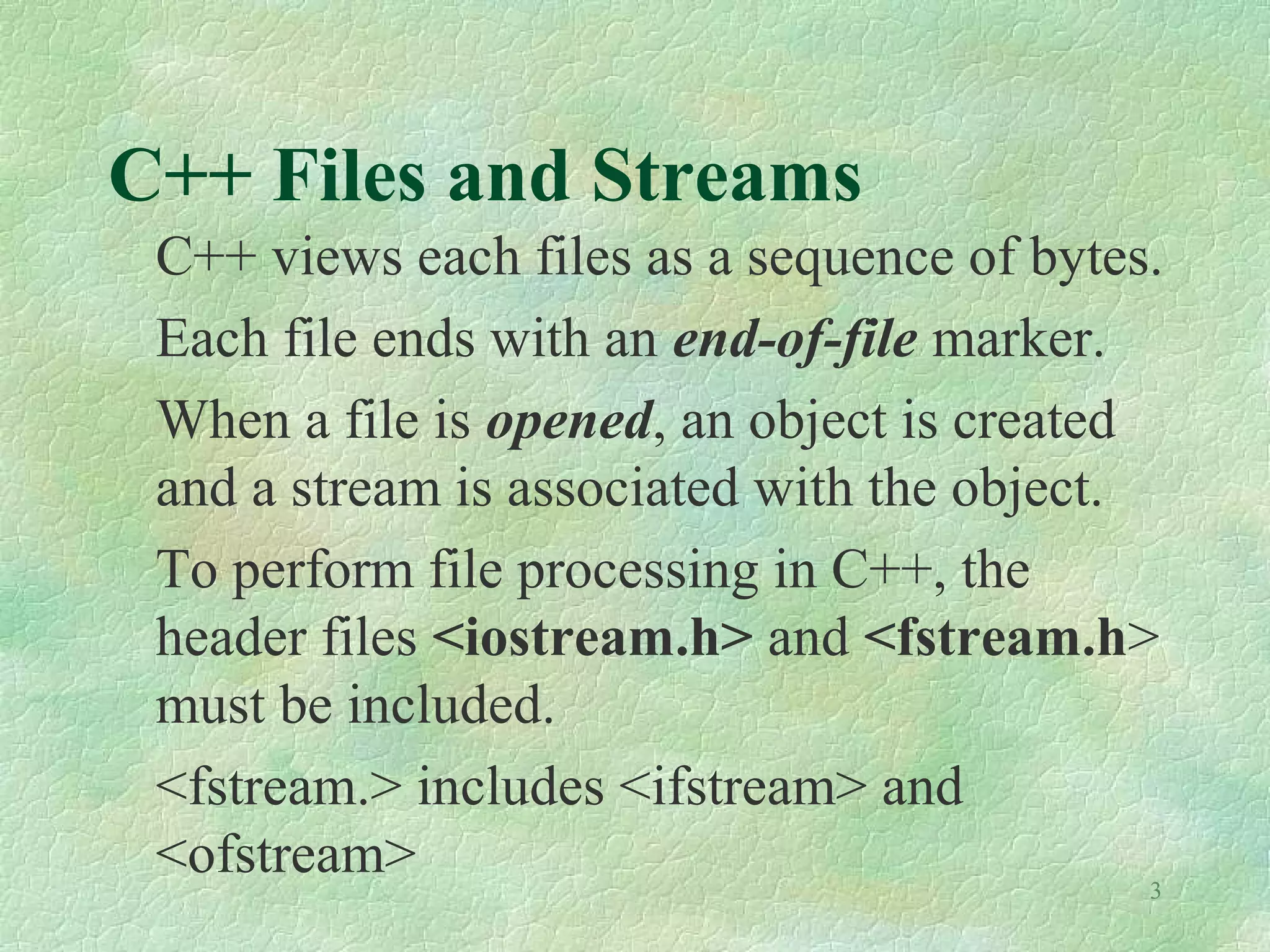 3
C++ Files and Streams
C++ views each files as a sequence of bytes.
Each file ends with an end-of-file marker.
When a file is opened, an object is created
and a stream is associated with the object.
To perform file processing in C++, the
header files <iostream.h> and <fstream.h>
must be included.
<fstream.> includes <ifstream> and
<ofstream>
 